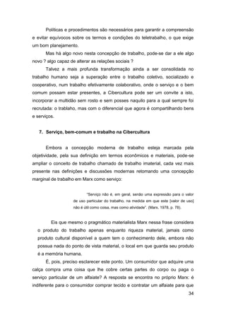 Políticas e procedimentos são necessários para garantir a compreensão
e evitar equívocos sobre os termos e condições do teletrabalho, o que exige
um bom planejamento.
      Mas há algo novo nesta concepção de trabalho, pode-se dar a ele algo
novo ? algo capaz de alterar as relações sociais ?
      Talvez a mais profunda transformação ainda a ser consolidada no
trabalho humano seja a superação entre o trabalho coletivo, socializado e
cooperativo, num trabalho efetivamente colaborativo, onde o serviço e o bem
comum possam estar presentes, a Cibercultura pode ser um convite a isto,
incorporar a multidão sem rosto e sem posses naquilo para a qual sempre foi
recrutada: o trablaho, mas com o diferencial que agora é compartilhando bens
e serviços.


   7. Serviço, bem-comum e trabalho na Cibercultura


      Embora a concepção moderna de trabalho esteja marcada pela
objetividade, pela sua definição em termos econômicos e materiais, pode-se
ampliar o conceito de trabalho chamado de trabalho imaterial, cada vez mais
presente nas definições e discussões modernas retomando uma concepção
marginal de trabalho em Marx como serviço:


                           “Serviço não é, em geral, senão uma expressão para o valor
                    de uso particular do trabalho, na medida em que este [valor de uso]
                    não é útil como coisa, mas como atividade”. (Marx, 1978, p. 78).



         Eis que mesmo o pragmático materialista Marx nessa frase considera
  o produto do trabalho apenas enquanto riqueza material, jamais como
  produto cultural disponível a quem tem o conhecimento dele, embora não
  possua nada do ponto de vista material, o local em que guarda seu produto
  é a memória humana.
      É, pois, preciso esclarecer este ponto. Um consumidor que adquire uma
calça compra uma coisa que lhe cobre certas partes do corpo ou paga o
serviço particular de um alfaiate? A resposta se encontra no próprio Marx: é
indiferente para o consumidor comprar tecido e contratar um alfaiate para que
                                                                                       34
 