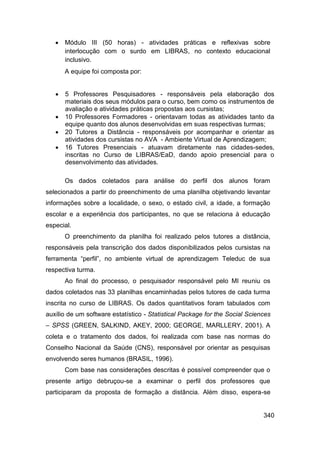    Módulo III (50 horas) - atividades práticas e reflexivas sobre
       interlocução com o surdo em LIBRAS, no contexto educacional
       inclusivo.
       A equipe foi composta por:


      5 Professores Pesquisadores - responsáveis pela elaboração dos
       materiais dos seus módulos para o curso, bem como os instrumentos de
       avaliação e atividades práticas propostas aos cursistas;
      10 Professores Formadores - orientavam todas as atividades tanto da
       equipe quanto dos alunos desenvolvidas em suas respectivas turmas;
      20 Tutores a Distância - responsáveis por acompanhar e orientar as
       atividades dos cursistas no AVA - Ambiente Virtual de Aprendizagem;
      16 Tutores Presenciais - atuavam diretamente nas cidades-sedes,
       inscritas no Curso de LIBRAS/EaD, dando apoio presencial para o
       desenvolvimento das atividades.

       Os dados coletados para análise do perfil dos alunos foram
selecionados a partir do preenchimento de uma planilha objetivando levantar
informações sobre a localidade, o sexo, o estado civil, a idade, a formação
escolar e a experiência dos participantes, no que se relaciona à educação
especial.
       O preenchimento da planilha foi realizado pelos tutores a distância,
responsáveis pela transcrição dos dados disponibilizados pelos cursistas na
ferramenta “perfil”, no ambiente virtual de aprendizagem Teleduc de sua
respectiva turma.
       Ao final do processo, o pesquisador responsável pelo MI reuniu os
dados coletados nas 33 planilhas encaminhadas pelos tutores de cada turma
inscrita no curso de LIBRAS. Os dados quantitativos foram tabulados com
auxílio de um software estatístico - Statistical Package for the Social Sciences
– SPSS (GREEN, SALKIND, AKEY, 2000; GEORGE, MARLLERY, 2001). A
coleta e o tratamento dos dados, foi realizada com base nas normas do
Conselho Nacional da Saúde (CNS), responsável por orientar as pesquisas
envolvendo seres humanos (BRASIL, 1996).
       Com base nas considerações descritas é possível compreender que o
presente artigo debruçou-se a examinar o perfil dos professores que
participaram da proposta de formação a distância. Além disso, espera-se


                                                                             340
 