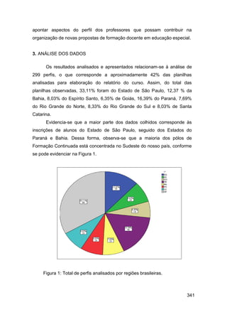 apontar aspectos do perfil dos professores que possam contribuir na
organização de novas propostas de formação docente em educação especial.


3. ANÁLISE DOS DADOS

      Os resultados analisados e apresentados relacionam-se à análise de
299 perfis, o que corresponde a aproximadamente 42% das planilhas
analisadas para elaboração do relatório do curso. Assim, do total das
planilhas observadas, 33,11% foram do Estado de São Paulo, 12,37 % da
Bahia, 8,03% do Espírito Santo, 6,35% de Goiás, 16,39% do Paraná, 7,69%
do Rio Grande do Norte, 8,33% do Rio Grande do Sul e 8,03% de Santa
Catarina.
      Evidencia-se que a maior parte dos dados colhidos corresponde às
inscrições de alunos do Estado de São Paulo, seguido dos Estados do
Paraná e Bahia. Dessa forma, observa-se que a maioria dos pólos de
Formação Continuada está concentrada no Sudeste do nosso país, conforme
se pode evidenciar na Figura 1.




     Figura 1: Total de perfis analisados por regiões brasileiras.



                                                                      341
 