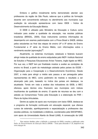 Embora o gráfico inicialmente tenha demonstrado atender aos
professores da região de São Paulo, sabe-se que a política de formação
docente vem concentrando esforços no atendimento aos municípios cuja
avaliação da educação apresenta-se com baixo IDEB - Índice de
Desenvolvimento da Educação Básica.
        O IDEB é utilizado pelo Ministério da Educação e Cultura como
indicador para avaliar a qualidade da educação, nas escolas públicas
brasileiras (BRASIL, 2009). Esse instrumento combina informações do
desempenho em exames padronizados com a Prova Brasil e SAEB, obtidos
pelos estudantes ao final das etapas de ensino (4ª e 8ª séries de Ensino
Fundamental e 3ª série do Ensino Médio, com informações sobre o
rendimento escolar (aprovação)54.
        Atualmente, os sistemas municipais, estaduais e federais buscam
atingir metas de qualidade de ensino estipuladas pelo INEP- Instituto Nacional
de Estudos e Pesquisas Educacionais Anísio Teixeira, órgão ligado ao MEC.
Por sua vez, o INEP tem por finalidade mostrar e avaliar as condições de
ensino no Brasil, a partir da metodologia adotada pelos países da OCDE -
Organização para a Cooperação e o Desenvolvimento Econômico. Desde
2007, a meta para atingir a média seis passou a ser perseguida pelos
representantes do MEC, como parâmetro de medida e resultado a ser
alcançado pelo país, baseado no índice dos países em destaque, na
atualidade. Tendo em vista a análise dos indicadores do IDEB, o MEC
ofereceu apoio técnico e/ou financeiro aos municípios com índices
insuficientes de qualidade de ensino. O aporte de recursos se deu com a
adesão ao Compromisso Todos pela Educação e a elaboração do PAR -
Plano de Ações Articuladas.
        Dentre as ações de apoio aos municípios com baixo IDEB, destaca-se
o programa de formação continuada em educação especial, que oferece
cursos de extensão, aperfeiçoamento e especialização a professores das
escolas públicas, na modalidade a distância, coordenados pela SEESP/MEC,
com apoio da Universidade Aberta do Brasil (UAB). A consecução da UAB

54
         Para maiores detalhes sobre a definição e construção do IDEB, consultar a publicação sobre
Índice de Desenvolvimento da Educação Básica (IDEB) – Texto para discussão nº 26, disponível em:
www.inep.gov.br.
                                                                                              342
 