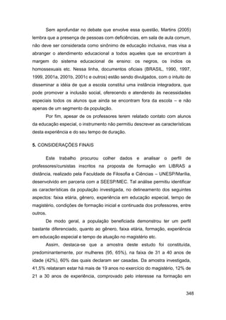 Sem aprofundar no debate que envolve essa questão, Martins (2005)
lembra que a presença de pessoas com deficiências, em sala de aula comum,
não deve ser considerada como sinônimo de educação inclusiva, mas visa a
abranger o atendimento educacional a todos aqueles que se encontram à
margem do sistema educacional de ensino: os negros, os índios os
homossexuais etc. Nessa linha, documentos oficiais (BRASIL, 1990, 1997,
1999, 2001a, 2001b, 2001c e outros) estão sendo divulgados, com o intuito de
disseminar a idéia de que a escola constitui uma instância integradora, que
pode promover a inclusão social, oferecendo e atendendo às necessidades
especiais todos os alunos que ainda se encontram fora da escola – e não
apenas de um segmento da população.
      Por fim, apesar de os professores terem relatado contato com alunos
da educação especial, o instrumento não permitiu descrever as características
desta experiência e do seu tempo de duração.

5. CONSIDERAÇÕES FINAIS

      Este trabalho procurou      colher dados e      analisar o perfil de
professores/cursistas inscritos na proposta de formação em LIBRAS a
distância, realizado pela Faculdade de Filosofia e Ciências – UNESP/Marília,
desenvolvido em parceria com a SEESP/MEC. Tal análise permitiu identificar
as características da população investigada, no delineamento dos seguintes
aspectos: faixa etária, gênero, experiência em educação especial, tempo de
magistério, condições de formação inicial e continuada dos professores, entre
outros.
      De modo geral, a população beneficiada demonstrou ter um perfil
bastante diferenciado, quanto ao gênero, faixa etária, formação, experiência
em educação especial e tempo de atuação no magistério etc.
      Assim, destaca-se que a amostra deste estudo foi constituída,
predominantemente, por mulheres (95, 65%), na faixa de 31 a 40 anos de
idade (42%), 60% das quais declaram ser casadas. Da amostra investigada,
41,5% relataram estar há mais de 19 anos no exercício do magistério, 12% de
21 a 30 anos de experiência, comprovado pelo interesse na formação em


                                                                          348
 