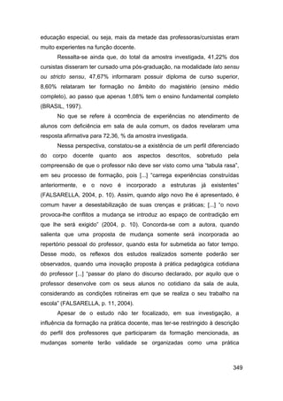 educação especial, ou seja, mais da metade das professoras/cursistas eram
muito experientes na função docente.
      Ressalta-se ainda que, do total da amostra investigada, 41,22% dos
cursistas disseram ter cursado uma pós-graduação, na modalidade lato sensu
ou stricto sensu, 47,67% informaram possuir diploma de curso superior,
8,60% relataram ter formação no âmbito do magistério (ensino médio
completo), ao passo que apenas 1,08% tem o ensino fundamental completo
(BRASIL, 1997).
      No que se refere à ocorrência de experiências no atendimento de
alunos com deficiência em sala de aula comum, os dados revelaram uma
resposta afirmativa para 72,36, % da amostra investigada.
      Nessa perspectiva, constatou-se a existência de um perfil diferenciado
do   corpo   docente   quanto   aos    aspectos   descritos,   sobretudo   pela
compreensão de que o professor não deve ser visto como uma “tabula rasa”,
em seu processo de formação, pois [...] “carrega experiências construídas
anteriormente, e o novo é incorporado a estruturas já existentes”
(FALSARELLA, 2004, p. 10). Assim, quando algo novo lhe é apresentado, é
comum haver a desestabilização de suas crenças e práticas; [...] “o novo
provoca-lhe conflitos a mudança se introduz ao espaço de contradição em
que lhe será exigido” (2004, p. 10). Concorda-se com a autora, quando
salienta que uma proposta de mudança somente será incorporada ao
repertório pessoal do professor, quando esta for submetida ao fator tempo.
Desse modo, os reflexos dos estudos realizados somente poderão ser
observados, quando uma inovação proposta à prática pedagógica cotidiana
do professor [...] “passar do plano do discurso declarado, por aquilo que o
professor desenvolve com os seus alunos no cotidiano da sala de aula,
considerando as condições rotineiras em que se realiza o seu trabalho na
escola” (FALSARELLA, p. 11, 2004).
      Apesar de o estudo não ter focalizado, em sua investigação, a
influência da formação na prática docente, mas ter-se restringido à descrição
do perfil dos professores que participaram da formação mencionada, as
mudanças somente terão validade se organizadas como uma prática



                                                                            349
 