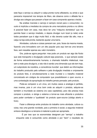este faça o serviço ou adquirir a calça pronta numa alfaiataria, ou ainda o que
pareceria impossível nos tempos de Marx, ele observa como o alfaiate faz e
divulga aos colegas que passam a fazer em casa comprando apenas o tecido.
          Na análise marxista o serviço é sempre visível para o consumidor, no
outro é implícita a imediatez da compra de uma mercadoria pronta e no último
é possível fazer em casa, mas devo ter uma “máquina doméstica” que me
permita fazer o serviço imediato, e depois divulgar num local (a rede) onde
todos percebam que é algo muito fácil, e não deveria custar tão alto, mas a
calça na loja está pronta, bastando ajustar uma barra.
          Atividades, culturas e coisas parecem ser, pois, faces da mesma moeda,
fazendo uma brincadeira com um dito popular pois aqui tem-se uma terceira
face, sem ressaltar apenas seu valor monetário.
          Ora, pode-se agora perguntar: mas pode um produto ser algo tão fluido
que este transporte e divulgação cultural seja possíveis, o que sempre existe
de forma extraordinariamente humana, o chamado trabalho intelectual, mas
sem a rede para divulga-lo, e isto não é senão uma dimensão que ele tem hoje,
um subproduto da noosfera, a consciência mundial que detém as informações
do trabalho produzido pelo software e pela divulgação imediata e onipresente
do produto feito, é simultaneamente a rede mundial e o trabalho imaterial
concretizado em códigos de computador que possibilitaram o open source, e
uma contestação da apropriação do trabalho jamais pensada: pelo produto.
          Pode-se comparar a um vírus, em muitos casos a analogia é perfeita,
mas inversa, pois é um vírus bom onde ao adquirir o produto, adquire-se
também a imunidade ao sistema (no caso capitalista), pois não precisa mais
comprar o produto, e obriga o sistema a tornar-se mais eficiente e produtivo
para poder combater a “qualidade” do produto open-source (código aberto e
livre).
          Fazer a diferença entre produtos do trabalho como atividade, cultura ou
coisa, traz uma grande novidade, pois a primeira é social, a segunda imaterial
embora ideológica e a terceira é material e pode ser apropriada.
            É por isso que os economistas designam por “serviço” o trabalho
   enquanto este é consumido como atividade e por “bem” o resultado do



                                                                              35
 
