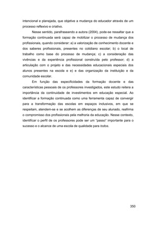 intencional e planejada, que objetive a mudança do educador através de um
processo reflexivo e criativo.
       Nesse sentido, parafraseando a autora (2004), pode-se ressaltar que a
formação continuada será capaz de mobilizar o processo de mudança dos
profissionais, quando considerar: a) a valorização de conhecimento docente e
dos saberes profissionais, presentes no cotidiano escolar; b) o local de
trabalho como base do processo de mudança; c) a consideração das
vivências e da experiência profissional construída pelo professor; d) a
articulação com o projeto e das necessidades educacionais especiais dos
alunos presentes na escola e e) e das organização da instituição e da
comunidade escolar.
       Em função das especificidades da formação docente e das
características pessoais de os professores investigados, este estudo reitera a
importância da continuidade de investimentos em educação especial. Ao
identificar a formação continuada como uma ferramenta capaz de convergir
para a transformação das escolas em espaços inclusivos, em que se
respeitam, atendem-se e se acolhem as diferenças de seu alunado, reafirma
o compromisso dos profissionais pela melhoria da educação. Nesse contexto,
identificar o perfil de os professores pode ser um “passo” importante para o
sucesso e o alcance de uma escola de qualidade para todos.




                                                                           350
 