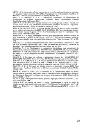 LEITE, L. P. A intervenção reflexiva como instrumento de formação continuada no educador:
um estudo em classe especial. 2003, 212 p. Tese (Doutorado em Educação), Faculdade de
Filosofia e Ciências, Universidade Estadual Paulista, Marília, 2003.
LEITE, L. P.; MARTINS, S. E. S. O. Adequações curriculares: um procedimento na
organização de práticas educacionais inclusivas. Bauru: Universidade Estadual
Paulista/Faculdade de Ciências, 2008.
LODI, A. C. B. A leitura como espaço discursivo de construção de sentidos: oficinas com
surdos. 2004. 282 f. Tese (Doutorado em Lingüística Aplicada e Estudos da Linguagem).
Pontifícia Universidade Católica de São Paulo, São Paulo, 2004.
LODI, A.C.B;LACERDA, C.B.F. A inclusão escolar bilíngue de alunos surdos: princípios,
breve histórico e perspectivas. In LODI, A.C.B; ,LACERDA, C.B.F Uma escola duas línguas:
letramento em língua portuguesa e língua de sinais nas etapas iniciais de escolarização (org).
Porto Alegre: Editora Mediação, 2009.
LONGUINI, M. D. A prática reflexiva na formação inicial de professores de Física: análise de
uma experiência. In: NARDI, R.; BASTOS, F.; DINIZ, R. E. S. (Org.). Pesquisas em ensino de
Ciências: contribuições para a formação de professores. São Paulo: Escrituras, 2004. p.195-
212.
OLIVEIRA, A. A. S. Representações sociais sobre a educação especial e deficiência: o ponto
de vista de alunos e professores. 2002. Tese (Doutorado em Educação) - Faculdade de
Filosofia e Ciências da Universidade Estadual Paulista, Marília, 2002.
OLIVEIRA, A. A. S. Flexibilizações e Adequações Curriculares para atendimento às
Necessidades Educacionais Especiais. SINOP-MT: CEACD/UNEMAT. Editora Unemat, 2006.
PERNIGOTTI, J. M. O hipertexto: uma máquina de guerra na aprendizagem. In: MEDEIROS,
M.; FARIA, E. (Org.), Cartografias pulsantes em movimento. Porto Alegre: EDIPUCRS, 2003,
p. 145-167.
POKER, R. B. Formação do professor e pedagogia inclusiva. In: I CONGRESSO DE
EDUCAÇÃO INCLUSIVA. Anais... Ourinhos - SP: Faculdades Integradas de Ourinhos, 2003.
SANTOS, N. A. S.; MENDES, E. G. A inclusão de alunos com deficiência na escola regular:
algo de novo no front? In: ALMEIDA, M.A.; TANAKA, E.D.O.; MARQUEZINI, M.C. (Org.).
Perspectivas multidisciplinares em educação especial II. Londrina: Ed. UEL, 2001.p.127-136
MARTINS, S. E. O. Formação de leitores surdos e a educação inclusiva. 2005. Tese
(Doutorado) - Faculdade de Filosofia e Ciências, Universidade Estadual Paulista, Marília,
2005.p.1-278.
MOTA, R.; CHAVES FILHO, H.C.; CASSIANO, W. S. Universidade Aberta do Brasil:
democratização do acesso à educação superior pela rede pública de educação a distância.
In. Desafios da Educação a distância na formação de professores. SEED/ BRASIL (Org),
Brasília, 2006. p. 13-26
SILVA, M. (Org.) Educação online: teorias, práticas, legislação, formação corporativa. 2. ed.
São Paulo: Loyola, 2006.
SOUZA, R.M. de. Língua de sinais e escola: considerações a partir do texto de
regulamentação da língua brasileira de sinais. ETD (Educação Temática Digital). Vol.7. nº2,
2006, pp. Disponível em: http://143.106.58.55/revista/viewissue.php?id=8. Acesso em:
16/08/2010.




                                                                                           352
 