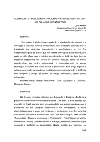 CONTEUDISTA + DESIGNER INSTRUCIONAL + WEBDESIGNER + TUTOR =
                          UMA EQUAÇÃO QUE NÃO FECHA
                                                                           João Mattar
                                                        Universidade Anhembi Morumbi
                                                                 joaomattar@gmail.com


      RESUMO

        Um modelo tradicional para produção e distribuição de material em
educação a distância envolve conteudistas, que produzem conteúdo que é
trabalhado     por    designers     instrucionais   e     webdesigners,    e    por   fim
disponibilizado para os alunos, que têm tutores como apoio. Esse modelo, que
pode ter sido eficaz nos primórdios da educação a distância, hoje tem se
mostrado inadequado em função de diversos motivos, como as novas
características      do   cenário   educacional,    o    desenvolvimento       de   novas
tecnologias e o perfil dos novos alunos e professores. Este artigo explora e
critica esse modelo, propondo um modelo alternativo de educação a distância
que incorpore o design de games ao design instrucional, dentre outras
estratégias.
      Palavras-chave: Design instrucional. Tutor. Educação a Distância.
Design de Games.


      Introdução

      Há diversos modelos utilizados em Educação a Distância (EaD) para
produção e apresentação de material didático. Um deles, o mais adotado por
exemplo no Brasil, começa com um conteudista, que produz conteúdo que é
trabalhado por um designer instrucional e um webdesigner, e então
disponibilizado para o aluno, que conta com o apoio de um tutor. Em geral, há
mais de um profissional envolvido em cada uma destas etapas. Esse modelo
“Conteudista + Designer instrucional + Webdesigner + Tutor” (daqui por diante
denominado CDWT), completa-se com a avaliação, entendida como uma etapa
separada e posterior ao aprendizado. Nesse sentido, por exemplo, os

                                                                                      353
 