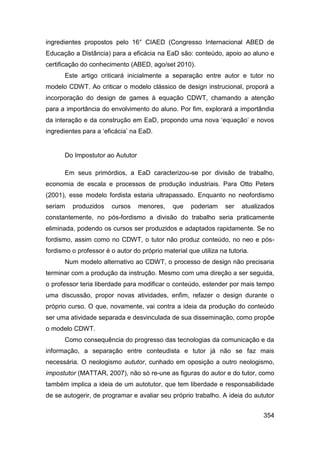 ingredientes propostos pelo 16° CIAED (Congresso Internacional ABED de
Educação a Distância) para a eficácia na EaD são: conteúdo, apoio ao aluno e
certificação do conhecimento (ABED, ago/set 2010).
      Este artigo criticará inicialmente a separação entre autor e tutor no
modelo CDWT. Ao criticar o modelo clássico de design instrucional, proporá a
incorporação do design de games à equação CDWT, chamando a atenção
para a importância do envolvimento do aluno. Por fim, explorará a importândia
da interação e da construção em EaD, propondo uma nova „equação‟ e novos
ingredientes para a „eficácia‟ na EaD.


      Do Impostutor ao Aututor

      Em seus primórdios, a EaD caracterizou-se por divisão de trabalho,
economia de escala e processos de produção industriais. Para Otto Peters
(2001), esse modelo fordista estaria ultrapassado. Enquanto no neofordismo
seriam   produzidos     cursos   menores,     que   poderiam     ser   atualizados
constantemente, no pós-fordismo a divisão do trabalho seria praticamente
eliminada, podendo os cursos ser produzidos e adaptados rapidamente. Se no
fordismo, assim como no CDWT, o tutor não produz conteúdo, no neo e pós-
fordismo o professor é o autor do próprio material que utiliza na tutoria.
      Num modelo alternativo ao CDWT, o processo de design não precisaria
terminar com a produção da instrução. Mesmo com uma direção a ser seguida,
o professor teria liberdade para modificar o conteúdo, estender por mais tempo
uma discussão, propor novas atividades, enfim, refazer o design durante o
próprio curso. O que, novamente, vai contra a ideia da produção do conteúdo
ser uma atividade separada e desvinculada de sua disseminação, como propõe
o modelo CDWT.
      Como consequência do progresso das tecnologias da comunicação e da
informação, a separação entre conteudista e tutor já não se faz mais
necessária. O neologismo aututor, cunhado em oposição a outro neologismo,
impostutor (MATTAR, 2007), não só re-une as figuras do autor e do tutor, como
também implica a ideia de um autotutor, que tem liberdade e responsabilidade
de se autogerir, de programar e avaliar seu próprio trabalho. A ideia do aututor


                                                                              354
 