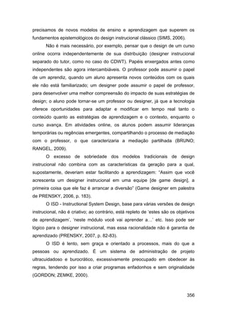 precisamos de novos modelos de ensino e aprendizagem que superem os
fundamentos epistemológicos do design instrucional clássico (SIMS, 2006).
      Não é mais necessário, por exemplo, pensar que o design de um curso
online ocorra independentemente de sua distribuição (designer instrucional
separado do tutor, como no caso do CDWT). Papéis enxergados antes como
independentes são agora intercambiáveis. O professor pode assumir o papel
de um aprendiz, quando um aluno apresenta novos conteúdos com os quais
ele não está familiarizado; um designer pode assumir o papel de professor,
para desenvolver uma melhor compreensão do impacto de suas estratégias de
design; o aluno pode tornar-se um professor ou designer, já que a tecnologia
oferece oportunidades para adaptar e modificar em tempo real tanto o
conteúdo quanto as estratégias de aprendizagem e o contexto, enquanto o
curso avança. Em atividades online, os alunos podem assumir lideranças
temporárias ou regências emergentes, compartilhando o processo de mediação
com o professor, o que caracterizaria a mediação partilhada (BRUNO;
RANGEL, 2009).
      O excesso de sobriedade dos modelos tradicionais de design
instrucional não combina com as características da geração para a qual,
supostamente, deveriam estar facilitando a aprendizagem: “Assim que você
acrescenta um designer instrucional em uma equipe [de game design], a
primeira coisa que ele faz é arrancar a diversão” (Game designer em palestra
de PRENSKY, 2006, p. 183).
      O ISD - Instructional System Design, base para várias versões de design
instrucional, não é criativo; ao contrário, está repleto de „estes são os objetivos
de aprendizagem‟, „neste módulo você vai aprender a…‟ etc. Isso pode ser
lógico para o designer instrucional, mas essa racionalidade não é garantia de
aprendizado (PRENSKY, 2007, p. 82-83).
      O ISD é lento, sem graça e orientado a processos, mais do que a
pessoas ou aprendizado. É um sistema de administração de projeto
ultracuidadoso e burocrático, excessivamente preocupado em obedecer às
regras, tendendo por isso a criar programas enfadonhos e sem originalidade
(GORDON; ZEMKE, 2000).



                                                                               356
 