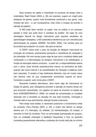 Esse excesso de rigidez e linearidade no processo de design inibe a
criatividade. Raph Koster (2004, p. 38), por exemplo, sugere um insight para
designers de games: quanto mais formalmente construído o seu game, mais
limitado ele será – e, por consequência, mais chato e incapaz de prender a
atenção do jogador.
      O ISD pode fazer sentido no papel, mas na prática é um processo
pesado e lento que pode levar à „paralisia da análise‟. No lugar de uma
abordagem flexível de design instrucional para suportar resultados de
aprendizagem desejados, o ISD sistemático transformou-se num checklist para
administração de projetos (ZEMKE; ALLISON, 2002). Faz sentido para os
burocratas que preparam os cursos, não para os alunos.
      O CDWT coloca todo o peso da atuação do designer instrucional na
produção de conteúdo, praticamente ignorando a importância da mediação e
da orientação. Há uma crença quase cega de que com o conteúdo ditado pelo
conteudista e a intermediação do designer instrucional e do webdesigner, a
função da educação estaria concluída – a partir daí, a responsabilidade estaria
com o aluno. Esse formato autoinstrucional marcou os primórdios da EaD,
quando não havia Internet e as possibilidades de interação à distância eram
bem reduzidas. O cenário é hoje totalmente diferente, mas em muitos casos
não fizemos mais do que simplesmente acrescentar suporte ao aluno.
Conteúdo e suporte: outro nome para o CDWT.
      Buscando modelos alternativos, deve haver algo de instrucional no
design de games, pois videogames prendem a atenção ao mesmo tempo em
que provocam aprendizado. Um jogador em geral se encontra no estado de
fluxo (CSÍKSZENTMIHÁLYI, 2008): um estado de concentração ou completa
absorção com a atividade ou situação em que está envolvido, motivação e
imersão total no que está fazendo, atenção focada e harmonia.
      Para atingir esse estado, é necessário posicionar o envolvimento antes
do conteúdo. Para Prensky (2007, p. 35), a ordem dos fatores no design
deveria ser: (1) motivação, (2) reflexão, (3) individualização, (4) criação, e
somente no final (5) conteúdo. Foco na comunidade (participação em grupos),
foco na avaliação (interação e feedback frequentes) e foco no aprendiz
(conexões pessoalmente relevantes a contextos do mundo real) são no mínimo

                                                                           357
 