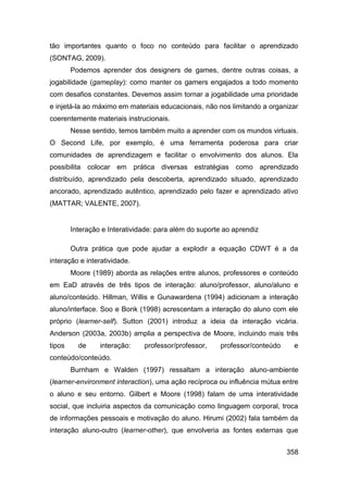 tão importantes quanto o foco no conteúdo para facilitar o aprendizado
(SONTAG, 2009).
        Podemos aprender dos designers de games, dentre outras coisas, a
jogabilidade (gameplay): como manter os gamers engajados a todo momento
com desafios constantes. Devemos assim tornar a jogabilidade uma prioridade
e injetá-la ao máximo em materiais educacionais, não nos limitando a organizar
coerentemente materiais instrucionais.
        Nesse sentido, temos também muito a aprender com os mundos virtuais.
O Second Life, por exemplo, é uma ferramenta poderosa para criar
comunidades de aprendizagem e facilitar o envolvimento dos alunos. Ela
possibilita colocar em prática diversas estratégias como aprendizado
distribuído, aprendizado pela descoberta, aprendizado situado, aprendizado
ancorado, aprendizado autêntico, aprendizado pelo fazer e aprendizado ativo
(MATTAR; VALENTE, 2007).


        Interação e Interatividade: para além do suporte ao aprendiz

        Outra prática que pode ajudar a explodir a equação CDWT é a da
interação e interatividade.
        Moore (1989) aborda as relações entre alunos, professores e conteúdo
em EaD através de três tipos de interação: aluno/professor, aluno/aluno e
aluno/conteúdo. Hillman, Willis e Gunawardena (1994) adicionam a interação
aluno/interface. Soo e Bonk (1998) acrescentam a interação do aluno com ele
próprio (learner-self). Sutton (2001) introduz a ideia da interação vicária.
Anderson (2003a, 2003b) amplia a perspectiva de Moore, incluindo mais três
tipos     de     interação:    professor/professor,    professor/conteúdo    e
conteúdo/conteúdo.
        Burnham e Walden (1997) ressaltam a interação aluno-ambiente
(learner-environment interaction), uma ação recíproca ou influência mútua entre
o aluno e seu entorno. Gilbert e Moore (1998) falam de uma interatividade
social, que incluiria aspectos da comunicação como linguagem corporal, troca
de informações pessoais e motivação do aluno. Hirumi (2002) fala também da
interação aluno-outro (learner-other), que envolveria as fontes externas que


                                                                            358
 