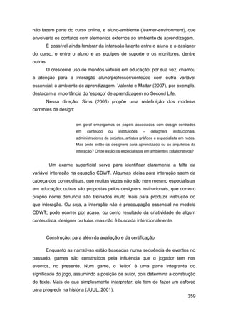 não fazem parte do curso online, e aluno-ambiente (learner-environment), que
envolveria os contatos com elementos externos ao ambiente de aprendizagem.
      É possível ainda lembrar da interação latente entre o aluno e o designer
do curso, e entre o aluno e as equipes de suporte e os monitores, dentre
outras.
      O crescente uso de mundos virtuais em educação, por sua vez, chamou
a atenção para a interação aluno/professor/conteúdo com outra variável
essencial: o ambiente de aprendizagem. Valente e Mattar (2007), por exemplo,
destacam a importância do „espaço‟ de aprendizagem no Second Life.
      Nessa direção, Sims (2006) propõe uma redefinição dos modelos
correntes de design:


                       em geral enxergamos os papéis associados com design centrados
                       em    conteúdo     ou    instituições   –   designers    instrucionais,
                       administradores de projetos, artistas gráficos e especialista em redes.
                       Mas onde estão os designers para aprendizado ou os arquitetos da
                       interação? Onde estão os especialistas em ambientes colaborativos?


          Um exame superficial serve para identificar claramente a falta da
variável interação na equação CDWT. Algumas ideias para interação saem da
cabeça dos conteudistas, que muitas vezes não são nem mesmo especialistas
em educação; outras são propostas pelos designers instrucionais, que como o
próprio nome denuncia são treinados muito mais para produzir instrução do
que interação. Ou seja, a interação não é preocupação essencial no modelo
CDWT; pode ocorrer por acaso, ou como resultado da criatividade de algum
conteudista, designer ou tutor, mas não é buscada intencionalmente.


      Construção: para além da avaliação e da certificação

      Enquanto as narrativas estão baseadas numa sequência de eventos no
passado, games são construídos pela influência que o jogador tem nos
eventos, no presente. Num game, o „leitor‟ é uma parte integrante do
significado do jogo, assumindo a posição de autor, pois determina a construção
do texto. Mais do que simplesmente interpretar, ele tem de fazer um esforço
para progredir na história (JUUL, 2001).
                                                                                         359
 