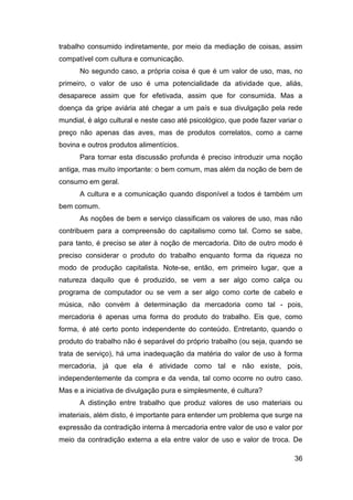 trabalho consumido indiretamente, por meio da mediação de coisas, assim
compatível com cultura e comunicação.
      No segundo caso, a própria coisa é que é um valor de uso, mas, no
primeiro, o valor de uso é uma potencialidade da atividade que, aliás,
desaparece assim que for efetivada, assim que for consumida. Mas a
doença da gripe aviária até chegar a um país e sua divulgação pela rede
mundial, é algo cultural e neste caso até psicológico, que pode fazer variar o
preço não apenas das aves, mas de produtos correlatos, como a carne
bovina e outros produtos alimentícios.
      Para tornar esta discussão profunda é preciso introduzir uma noção
antiga, mas muito importante: o bem comum, mas além da noção de bem de
consumo em geral.
      A cultura e a comunicação quando disponível a todos é também um
bem comum.
      As noções de bem e serviço classificam os valores de uso, mas não
contribuem para a compreensão do capitalismo como tal. Como se sabe,
para tanto, é preciso se ater à noção de mercadoria. Dito de outro modo é
preciso considerar o produto do trabalho enquanto forma da riqueza no
modo de produção capitalista. Note-se, então, em primeiro lugar, que a
natureza daquilo que é produzido, se vem a ser algo como calça ou
programa de computador ou se vem a ser algo como corte de cabelo e
música, não convém à determinação da mercadoria como tal - pois,
mercadoria é apenas uma forma do produto do trabalho. Eis que, como
forma, é até certo ponto independente do conteúdo. Entretanto, quando o
produto do trabalho não é separável do próprio trabalho (ou seja, quando se
trata de serviço), há uma inadequação da matéria do valor de uso à forma
mercadoria, já que ela é atividade como tal e não existe, pois,
independentemente da compra e da venda, tal como ocorre no outro caso.
Mas e a iniciativa de divulgação pura e simplesmente, é cultura?
      A distinção entre trabalho que produz valores de uso materiais ou
imateriais, além disto, é importante para entender um problema que surge na
expressão da contradição interna à mercadoria entre valor de uso e valor por
meio da contradição externa a ela entre valor de uso e valor de troca. De

                                                                           36
 