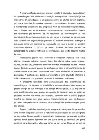 A mesma reflexão pode ser feita em relação à educação. „Aprendizado‟
ou „aprendizagem‟ têm ainda uma conotação muito passiva; „construção‟ já soa
mais ativa. O aprendizado é um processo ativo: os alunos devem explorar,
procurar e descobrir, formando e reformando conhecimento durante o processo
e monitorando criticamente seu progresso. Nem os resultados do aprendizado,
nem o design, nem as ferramentas, nem o processo, nem o caminho devem
ser totalmente pré-definidos. Se os resultados da aprendizagem já são
completamente previstos no design de um curso, o processo se parece mais
com construir um objeto pré-programado. É possível, entretanto, enxergar a
educação como um exercício de construção em que o design é também
construído durante o próprio processo. Pode-se inclusive pensar na
colaboração na própria instrução, a co-instrução, que pode assumir muitas
facetas.
      Professores podem criar conteúdo e colaborar, inclusive com seus
alunos, podendo inclusive receber dicas dos alunos sobre como ensinar.
Alunos, por sua vez, podem se conectar a outros professores na web. Alunos
podem também assumir papéis de professores, com o compartilhamento de
conhecimento entre eles tornando-se uma fonte essencial de conteúdo e
pedagogia. A avaliação por pares, por exemplo, é uma atividade interativa e
colaborativa muito rica que eleva os alunos à função de professores.
      A crescente facilidade para personalização das experiências de
aprendizagem cria também a possibilidade do envolvimento dos alunos no
próprio design de sua instrução, o co-design. Murray (1998, p. 30-44) fala de
uma audiência ativa, que recebe um convite do designer para se juntar ao
processo criativo. Os mods, por exemplo, permitem que o próprio jogador
interfira no design dos seus games, transformando-se num co-designer,
processo que poderíamos transferir para o design do aprendizado por parte
dos alunos.
      Papert (1998) faz uma instigante provocação: designers de games têm
uma melhor compreensão sobre a natureza do aprendizado do que designers
de currículos. Nesse sentido, o aprendizado baseado em games não significa
apenas incluir alguns joguinhos em um curso online ou contratar um game
designer para desenvolver algumas partes de um curso. Deve-se pensar no

                                                                         360
 