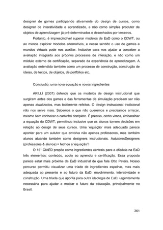 designer de games participando ativamente do design de cursos, como
designer de interatividade e aprendizado, e não como simples produtor de
objetos de aprendizagem já pré-determinados e desenhados por terceiros.
          Portanto, é imprescindível superar modelos de EaD como o CDWT, ou
ao menos explorar modelos alternativos, e nesse sentido o uso de games e
mundos virtuais pode nos auxiliar. Inclusive para nos ajudar a conceber a
avaliação integrada aos próprios processos de interação, e não como um
módulo externo de certificação, separado da experiência de aprendizagem. A
avaliação entendida também como um processo de construção, construção de
ideias, de textos, de objetos, de portfólios etc.


          Conclusão: uma nova equação e novos ingredientes

          AKILLI (2007) defende que os modelos de design instrucional que
surgiram antes dos games e das ferramentas de simulação precisam ser não
apenas atualizados, mas totalmente refeitos. O design instrucional tradicional
não nos serve mais. Sabemos o que não queremos e precisamos arriscar,
mesmo sem conhecer o caminho completo. É preciso, como vimos, embaralhar
a equação do CDWT, permitindo inclusive que os alunos tomem decisões em
relação ao design de seus cursos. Uma „equação‟ mais adequada parece
apontar para um aututor que envolva não apenas professores, mas também
alunos atuando também como designers instrucionais. AututoresDesigners
(professores & alunos) = fechou a „equação‟!
          O 16° CIAED propõe como ingredientes centrais para a eficácia na EaD
três elementos: conteúdo, apoio ao aprendiz e certificação. Essa proposta
parece estar mais próxima da EaD industrial de que fala Otto Peters. Nosso
percurso permitiu visualizar uma tríade de ingredientes espelhar, mas mais
adequada ao presente e ao futuro da EaD: envolvimento, interatividade e
construção. Uma tríade que aponta para outra ideologia de EaD, urgentemente
necessária para ajudar a moldar o futuro da educação, principalmente no
Brasil.




                                                                          361
 