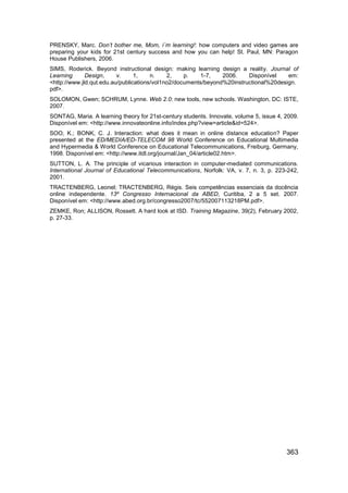 PRENSKY, Marc. Don’t bother me, Mom, i´m learning!: how computers and video games are
preparing your kids for 21st century success and how you can help! St. Paul, MN: Paragon
House Publishers, 2006.
SIMS, Roderick. Beyond instructional design: making learning design a reality. Journal of
Learning      Design,     v.     1,    n.    2,    p.   1-7,    2006.    Disponível    em:
<http://www.jld.qut.edu.au/publications/vol1no2/documents/beyond%20instructional%20design.
pdf>.
SOLOMON, Gwen; SCHRUM, Lynne. Web 2.0: new tools, new schools. Washington, DC: ISTE,
2007.
SONTAG, Maria. A learning theory for 21st-century students. Innovate, volume 5, issue 4, 2009.
Disponível em: <http://www.innovateonline.info/index.php?view=article&id=524>.
SOO, K.; BONK, C. J. Interaction: what does it mean in online distance education? Paper
presented at the ED/MEDIA/ED-TELECOM 98 World Conference on Educational Multimedia
and Hypermedia & World Conference on Educational Telecommunications, Freiburg, Germany,
1998. Disponível em: <http://www.itdl.org/journal/Jan_04/article02.htm>.
SUTTON, L. A. The principle of vicarious interaction in computer-mediated communications.
International Journal of Educational Telecommunications, Norfolk: VA, v. 7, n. 3, p. 223-242,
2001.
TRACTENBERG, Leonel; TRACTENBERG, Régis. Seis competências essenciais da docência
online independente. 13º Congresso Internacional da ABED, Curitiba, 2 a 5 set. 2007.
Disponível em: <http://www.abed.org.br/congresso2007/tc/552007113218PM.pdf>.
ZEMKE, Ron; ALLISON, Rossett. A hard look at ISD. Training Magazine, 39(2), February 2002,
p. 27-33.




                                                                                         363
 