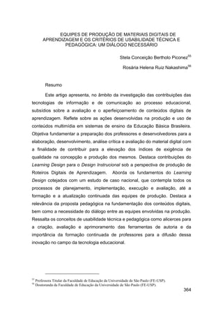 EQUIPES DE PRODUÇÃO DE MATERIAIS DIGITAIS DE
         APRENDIZAGEM E OS CRITÉRIOS DE USABILIDADE TÉCNICA E
                 PEDAGÓGICA: UM DIÁLOGO NECESSÁRIO

                                                          Stela Conceição Bertholo Piconez55

                                                            Rosária Helena Ruiz Nakashima56


           Resumo

           Este artigo apresenta, no âmbito da investigação das contribuições das
tecnologias de informação e de comunicação ao processo educacional,
subsídios sobre a avaliação e o aperfeiçoamento de conteúdos digitais de
aprendizagem. Reflete sobre as ações desenvolvidas na produção e uso de
conteúdos multimídia em sistemas de ensino da Educação Básica Brasileira.
Objetiva fundamentar a preparação dos professores e desenvolvedores para a
elaboração, desenvolvimento, análise crítica e avaliação do material digital com
a finalidade de contribuir para a elevação dos índices de exigência de
qualidade na concepção e produção dos mesmos. Destaca contribuições do
Learning Design para o Design Instrucional sob a perspectiva de produção de
Roteiros Digitais de Aprendizagem.                   Aborda os fundamentos do Learning
Design cotejados com um estudo de caso nacional, que contempla todos os
processos de planejamento, implementação, execução e avaliação, até a
formação e a atualização continuada das equipes de produção. Destaca a
relevância da proposta pedagógica na fundamentação dos conteúdos digitais,
bem como a necessidade do diálogo entre as equipes envolvidas na produção.
Ressalta os conceitos de usabilidade técnica e pedagógica como alicerces para
a criação, avaliação e aprimoramento das ferramentas de autoria e da
importância da formação continuada de professores para a difusão dessa
inovação no campo da tecnologia educacional.




55
     Professora Titular da Faculdade de Educação da Universidade de São Paulo (FE-USP).
56
     Doutoranda da Faculdade de Educação da Universidade de São Paulo (FE-USP).
                                                                                          364
 