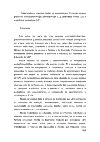 Palavras-chave: materiais digitais de aprendizagem; formação equipes
produção; instructional design; learning design (LD); usabilidade técnica (UT) e
usabilidade pedagógica (UP).


      Introdução


     Este   artigo   faz    parte   de    uma       pesquisa   exploratório-descritiva,
predominantemente qualitativa, elaborada com base em revisões bibliográficas
de artigos nacionais, internacionais e livros que tratam das temáticas em
questão. Além disso, considerou o contexto de vinte anos de atividades do
Núcleo de Educação de Jovens e Adultos e de Formação Permanente de
Professores (ensino presencial e educação a distância) da Faculdade de
Educação da USP.
     Nessa trajetória foi possível o desenvolvimento da                  competência
pedagógico-didática, envolvendo três equipes (mídia, TI e pedagógica) na
complexa tarefa de compreender a competência produtiva e interativa
requeridas no desenvolvimento de materiais digitais de aprendizagem. Esse
processo deu origem ao Sistema Transversal de Ensino-Aprendizagem
(STEA), uma metodologia de planejamento para educação de jovens e adultos
no ensino fundamental e médio, baseada em um template comum, integrando
diversos eixos de conhecimento. O desenvolvimento das tecnologias digitais e
as pesquisas acadêmicas sobre a relevância da usabilidade técnica e
pedagógica vêm proporcionando a necessidade de aprimoramento e
atualização do STEA.
      Nessa perspectiva, todo o conjunto de tecnologias que vêm permeando
as atividades de produção, armazenamento, distribuição, consumo e
comunicação de informações apresenta desafios sobre novas formas de
construir e reelaborar o conhecimento.
      Novas modalidades de educação, formais ou informais, individuais ou
coletivas, de natureza autodidata ou sob a tutela de instituições de ensino, em
formato presencial, híbrido ou totalmente mediado por tecnologias, vêm
desenhando    um     novo    cenário     para   a    educação.    Objetivos,   papéis,
metodologias e recursos são repensados à medida que máquinas, redes
                                                                                   365
 