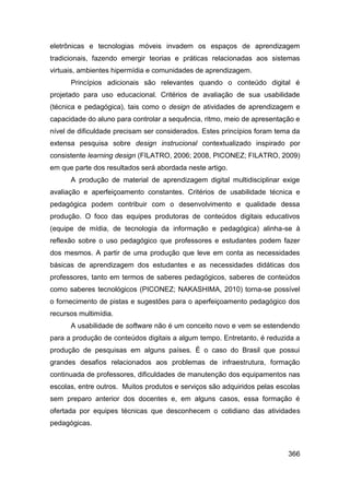 eletrônicas e tecnologias móveis invadem os espaços de aprendizagem
tradicionais, fazendo emergir teorias e práticas relacionadas aos sistemas
virtuais, ambientes hipermídia e comunidades de aprendizagem.
      Princípios adicionais são relevantes quando o conteúdo digital é
projetado para uso educacional. Critérios de avaliação de sua usabilidade
(técnica e pedagógica), tais como o design de atividades de aprendizagem e
capacidade do aluno para controlar a sequência, ritmo, meio de apresentação e
nível de dificuldade precisam ser considerados. Estes princípios foram tema da
extensa pesquisa sobre design instrucional contextualizado inspirado por
consistente learning design (FILATRO, 2006; 2008, PICONEZ; FILATRO, 2009)
em que parte dos resultados será abordada neste artigo.
      A produção de material de aprendizagem digital multidisciplinar exige
avaliação e aperfeiçoamento constantes. Critérios de usabilidade técnica e
pedagógica podem contribuir com o desenvolvimento e qualidade dessa
produção. O foco das equipes produtoras de conteúdos digitais educativos
(equipe de mídia, de tecnologia da informação e pedagógica) alinha-se à
reflexão sobre o uso pedagógico que professores e estudantes podem fazer
dos mesmos. A partir de uma produção que leve em conta as necessidades
básicas de aprendizagem dos estudantes e as necessidades didáticas dos
professores, tanto em termos de saberes pedagógicos, saberes de conteúdos
como saberes tecnológicos (PICONEZ; NAKASHIMA, 2010) torna-se possível
o fornecimento de pistas e sugestões para o aperfeiçoamento pedagógico dos
recursos multimídia.
      A usabilidade de software não é um conceito novo e vem se estendendo
para a produção de conteúdos digitais a algum tempo. Entretanto, é reduzida a
produção de pesquisas em alguns países. É o caso do Brasil que possui
grandes desafios relacionados aos problemas de infraestrutura, formação
continuada de professores, dificuldades de manutenção dos equipamentos nas
escolas, entre outros. Muitos produtos e serviços são adquiridos pelas escolas
sem preparo anterior dos docentes e, em alguns casos, essa formação é
ofertada por equipes técnicas que desconhecem o cotidiano das atividades
pedagógicas.



                                                                          366
 