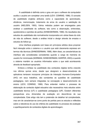 A usabilidade é definida como o grau em que o software de computador
auxilia o usuário em completar uma tarefa (LEVI; CONRAD, 1996). O conceito
de usabilidade engloba atributos como a capacidade de aprendizado,
eficiência, memorização, tratamento de erros do usuário e satisfação do
usuário (NIELSEN, 1993). Vários métodos podem ser empregados para
analisar a usabilidade do software, tais como a observação, entrevistas,
questionários e opiniões de peritos (SHNEIDERMAN, 1998). Os resultados dos
estudos de usabilidade são normalmente incorporados em várias fases do ciclo
de vida do software, desde a análise inicial e design através de ensaios e
estudos de follow-up.
      Uma interface projetada com base em princípios sólidos deve propiciar
fácil interação entre o sistema e o usuário que está claramente expresso em
termos não técnicos (SHNEIDERMAN, 1998). Além disso, as características da
interface são consideradas consistentes quando a carga de memória do
usuário for minimizada (NORMAN; SHNEIDERMAN; HARPER, 2003) e quando
o sistema mantém os usuários informados sobre o que está acontecendo
através de feedback apropriado.
     Embora a ênfase na usabilidade dos conteúdos digitais tenha crescido
nos últimos quinze anos, desde que designers e desenvolvedores de
aplicativos tentaram incorporar princípios de Interação Humano-Computador
(IHC) em seus trabalhos, são constantes as questões de usabilidade
pedagógica, nem sempre integradas na concepção e desenvolvimento do
ensino (LEVI; CONRAD, 1996). Para entender melhor o processo de
elaboração de conteúdo digital educativo são necessários mais estudos sobre
usabilidade técnica (UT) e usabilidade pedagógica (UP). Existem diferentes
perspectivas   e/ou     dimensões   de   avaliação   em   decorrência   de   sua
complexidade. Este artigo não tem a pretensão de detalhar tal complexidade,
mas sim de caracterizar-se como ponto de partida para os estudos e reflexões
sobre a relevância do uso de critérios de usabilidade no processo de avaliação
e aperfeiçoamento de conteúdos digitais de aprendizagem.




                                                                             367
 