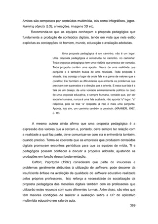 Ambos são compostos por conteúdos multimídia, tais como infográficos, jogos,
learning objects (LO), animações, imagens 3D etc.
     Recomenda-se que as equipes conheçam a proposta pedagógica que
fundamenta a produção de conteúdos digitais, tendo em vista que nela estão
explicitas as concepções de homem, mundo, educação e avaliação adotadas.


                             Uma proposta pedagógica é um caminho, não é um lugar.
                    Uma proposta pedagógica é construída no caminho, no caminhar.
                    Toda proposta pedagógica tem uma história que precisa ser contada.
                    Toda proposta contém uma aposta. Nasce de uma realidade que
                    pergunta e é também busca de uma resposta. Toda proposta é
                    situada, traz consigo o lugar de onde fala e a gama de valores que a
                    constitui; traz também as dificuldades que enfrenta os problemas que
                    precisam ser superados e a direção que a orienta. E essa sua fala é a
                    fala de um desejo, de uma vontade eminentemente política no caso
                    de uma proposta educativa, e sempre humana, vontade que, por ser
                    social e humana, nunca é uma fala acabada, não aponta “o” lugar, “a”
                    resposta, pois se traz “a” resposta já não é mais uma pergunta.
                    Aponta, isto sim, um caminho também a construir. (KRAMER, 1997,
                    p. 19)



      A mesma autora ainda afirma que uma proposta pedagógica é a
expressão dos valores que a cercam e, portanto, deve sempre ter relação com
a realidade a qual faz parte, deve comunicar-se com ela e enfrentá-la também,
quando preciso. Torna-se coerente que as empresas que produzem conteúdos
digitais promovam encontros periódicos para que as equipes de mídia, TI e
pedagógica possam conhecer e discutir a proposta adotada, ajustando as
produções em função dessa fundamentação.
      Caftori; Paprzycki (1997) consideram que parte do insucesso e
problemas geralmente atribuídos à utilização de software, pode decorrer da
insuficiente ênfase na avaliação da qualidade do software educativo realizada
pelos próprios professores.    Isto reforça a necessidade de socialização da
proposta pedagógica dos materiais digitais também com os professores que
utilizarão estes recursos com suas diferentes turmas. Além disso, são eles que
têm maiores condições de realizar a avaliação sobre a UP do aplicativo
multimídia educativo em sala de aula.
                                                                                    369
 
