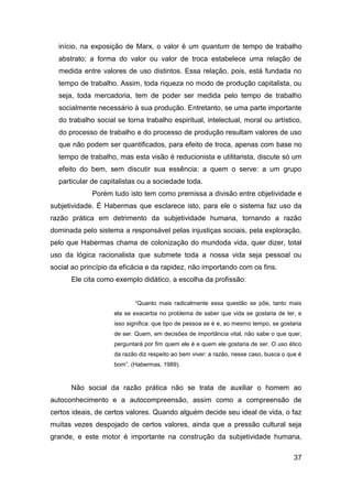 início, na exposição de Marx, o valor é um quantum de tempo de trabalho
  abstrato; a forma do valor ou valor de troca estabelece uma relação de
  medida entre valores de uso distintos. Essa relação, pois, está fundada no
  tempo de trabalho. Assim, toda riqueza no modo de produção capitalista, ou
  seja, toda mercadoria, tem de poder ser medida pelo tempo de trabalho
  socialmente necessário à sua produção. Entretanto, se uma parte importante
  do trabalho social se torna trabalho espiritual, intelectual, moral ou artístico,
  do processo de trabalho e do processo de produção resultam valores de uso
  que não podem ser quantificados, para efeito de troca, apenas com base no
  tempo de trabalho, mas esta visão é reducionista e utilitarista, discute só um
  efeito do bem, sem discutir sua essência: a quem o serve: a um grupo
  particular de capitalistas ou a sociedade toda.
             Porém tudo isto tem como premissa a divisão entre objetividade e
subjetividade. É Habermas que esclarece isto, para ele o sistema faz uso da
razão prática em detrimento da subjetividade humana, tornando a razão
dominada pelo sistema a responsável pelas injustiças sociais, pela exploração,
pelo que Habermas chama de colonização do mundoda vida, quer dizer, total
uso da lógica racionalista que submete toda a nossa vida seja pessoal ou
social ao princípio da eficácia e da rapidez, não importando com os fins.
      Ele cita como exemplo didático, a escolha da profissão:


                           “Quanto mais radicalmente essa questão se põe, tanto mais
                    ela se exacerba no problema de saber que vida se gostaria de ter, e
                    isso significa: que tipo de pessoa se é e, ao mesmo tempo, se gostaria
                    de ser. Quem, em decisões de importância vital, não sabe o que quer,
                    perguntará por fim quem ele é e quem ele gostaria de ser. O uso ético
                    da razão diz respeito ao bem viver: a razão, nesse caso, busca o que é
                    bom”. (Habermas, 1989).



      Não social da razão prática não se trata de auxiliar o homem ao
autoconhecimento e a autocompreensão, assim como a compreensão de
certos ideais, de certos valores. Quando alguém decide seu ideal de vida, o faz
muitas vezes despojado de certos valores, ainda que a pressão cultural seja
grande, e este motor é importante na construção da subjetividade humana,

                                                                                       37
 