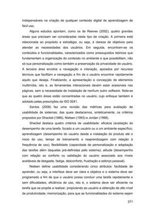 indispensáveis na criação de qualquer conteúdo digital de aprendizagem de
fácil uso.
     Alguns estudos apontam, como os de Reeves (2002), quatro grandes
áreas que precisam ser consideradas neste tipo de criação. A primeira está
relacionada ao propósito e estratégia, ou seja, à clareza de objetivos para
atender as necessidades dos usuários. Em seguida, encontram-se os
conteúdos e funcionalidades, caracterizados como pressupostos teóricos que
fundamentam a organização do conteúdo no ambiente e que possibilitam, não
só sua personalização como também a preservação da privacidade do usuário.
A terceira área envolve a navegação e interação, apoiados por recursos
técnicos que facilitam a navegação a fim de o usuário encontrar rapidamente
aquilo que deseja. Finalizando, a apresentação e concepção de elementos
multimídia, isto é, as ferramentas interacionais devem estar acessíveis nas
páginas, sem a necessidade de instalação de nenhum outro software. Nota-se
que as quatro áreas estão concentradas no usuário, cujo enfoque também é
adotado pelas prescrições da ISO 9241.
     Santos (2008) faz uma revisão das métricas para avaliação de
usabilidade de sistemas, das quais destacamos, sinteticamente, os critérios
propostos por Shackel (1986), Nielsen (1993) e Jordan (1998).
     Shackel destaca quatro critérios de usabilidade: eficácia (avaliação do
desempenho de uma tarefa, focado a um usuário ou a um ambiente específico;
aprendizagem (desempenho do usuário desde a instalação do produto até o
inicio do uso, tempo de treinamento e reaprendizagem com relação à
frequência de uso); flexibilidade (capacidade de personalização e adaptação
das tarefas além daquelas pré-definidas pelo sistema); atitude (desempenho
com relação ao conforto ou satisfação do usuário associado aos níveis
aceitáveis de desgaste, fadiga, desconforto, frustração e esforço pessoal).
     Nielsen define usabilidade considerando cinco atributos: facilidade de
aprender, ou seja, a interface deve ser clara e objetiva e o sistema deve ser
programado a fim de que o usuário possa concluir uma tarefa rapidamente e
sem dificuldades; eficiência de uso, isto é, o sistema deve ser eficiente na
tarefa que se propõe a realizar, propiciando ao usuário a obtenção de alto nível
de produtividade; memorização, para que as funcionalidades do sistema sejam

                                                                              371
 
