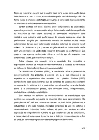 fáceis de relembrar, mesmo que o usuário fique certo tempo sem usá-lo; baixa
taxa de erros e, caso ocorram, o usuário deve poder resolvê-lo ou ignorá-lo de
forma rápida e simples; e satisfação, envolvendo a percepção do usuário diante
da interface do sistema que deve ser agradável.
     Jordan destaca em seus estudos cinco componentes de usabilidade:
aprendizagem (custo para o usuário atingir determinado nível de competência
na realização de uma tarefa, excluindo as dificuldades encontradas para
realizá-la pela primeira vez); performance do usuário experiente (nível da
performance atingido por determinado usuário ao realizar muitas vezes
determinadas tarefas com determinado produto); potencial do sistema (nível
máximo de performance que pode ser atingido ao realizar determinada tarefa
com um produto); e re-usabilidade (possível diminuição da performance que
pode ocorrer após o usuário não utilizar o produto, ou não executar uma
determinada tarefa, por determinado tempo).
     Estes critérios, em conjunto com a qualidade dos conteúdos e
capacidades técnicas de funcionalidade determinarão o sucesso ou o fracasso
do esforço no desenvolvimento de um conteúdo digital.
     De acordo com Keinonem (1998), a usabilidade define o processo de
desenvolvimento dos produtos, o produto em si, a sua utilização e as
experiências e expectativas dos usuários com o produto. Nielsen (1990)
complementa essa ideia afirmando que os conceitos de usabilidade dependem
da aceitação do sistema sob a perspectiva das dimensões: a aceitabilidade
social e a aceitabilidade prática, que envolvem custo, compatibilidade,
confiabilidade, utilidade e usabilidade.
     São intensos os esforços de desenvolvimento de metodologias que
auxiliem na construção adequada de sistemas úteis para aprendizagem. Os
princípios de IHC incluem consistente foco em usuários finais (professores e
estudantes) e em suas funções, medições empíricas do uso do sistema e
desenvolvimento interativo. Muito esforço foi posto em explorar modelos
cognitivos do comportamento humano no que se refere ao uso do computador,
e desenvolver diretrizes para layout de tela e diálogos com os sistemas, a fim
de produzir conteúdos digitais que atendam propósitos educativos.



                                                                          372
 