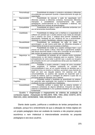 Personalizaçã            Possibilidade de adaptar o conteúdo e atividades a diferentes
o                       circunstâncias que aparecem durante o desenvolvimento da ação de
                        capacitação.
       Reprodutibilid           Possibilidade de executar a ação de capacitação com
ade                     diferentes pessoas e diferentes contextos, favorecendo diferentes
                        interações e       possibilitando    acompanhamento      das ações
                        pedagógicas, presencialmente ou na modalidade a distância, nas
                        diversas fases e/ou campos de aprendizagens.
       Compatibilida            Possibilidade de utilizar a ação em diferentes ambientes com
de                      uso de ferramentas diversificadas.

       Usabilidade               Possibilidade do diálogo com a interface e a capacidade do
                        software em permitir que o usuário alcance suas metas de interação
                        com o sistema. Em suma, o software deve permitir: facilidade de
                        aprendizado; facilidade de uso; eficiência de uso e produtividade;
                        satisfação do usuário; flexibilidade; utilidade e segurança no uso.
       Reusabilidade             Possibilidade de reutilização da ação ou objeto de
                        aprendizagem, ou até mesmo parte dela, em diferentes situações e
                        independente do local em que se acesse a interface.
       Produtividade             Possibilidade de avaliar se o usuário consegue fazer o que
                        precisa de forma rápida e eficaz. Este fator é geralmente avaliado
                        pelo tempo decorrido desde o início até a conclusão de uma tarefa e
                        pelo número de passos que o usuário precisou realizar.
       Segurança no              Possibilidade de proteção de um sistema contra condições
uso                     desfavoráveis ou até mesmo perigosas para os usuários. Trata-se
                        principalmente de como evitar e permitir que o usuário se recupere
                        de condições de erro com conseqüências sérias para seu trabalho ou
                        para sua saúde.
       Comunicabilid             Possibilita o usuário entender o design tal como concebido
ade                     pelos projetistas. A hipótese subjacente ao conceito de
                        comunicabilidade é que, se um usuário entende as decisões que o
                        projetista tomou ao construir a interface, aumentam suas chances de
                        fazer um bom uso daquele sistema. Em sistemas com alta
                        comunicabilidade, os usuários são capazes de responder qual a
                        função do sistema, qual é a vantagem de utilizá-lo e quais são os
                        princípios gerais de interação com o sistema.
        Percurso                 Possibilita verificar a facilidade de aprendizado do sistema,
Cognitivo               em particular pela exploração dos usuários no desenvolvimento e
                        ampliação de suas competências e habilidades.
       Acessibilidade            Possibilita verificar o acesso fácil ao sistema também a
                        indivíduos portadores de alguma deficiência. Enquanto em alguns
                        sistemas a acessibilidade é uma qualidade desejável, em outros ela é
                        fundamental.
      Quadro 1: Organização e mapeamento de critérios de avaliação de
conteúdos digitais. (Adaptação de NIELSEN; 1990, 1993, 2002; COSTA, 2010;
REEVES, 2002; KEINONEM, 1998; MCGREGOR, 2001).


      Diante deste quadro, justifica-se a existência de tantas perspectivas de
avaliação, porque há o entendimento de que a utilização de mídias digitais em
um projeto pedagógico deva ser avaliada de maneira a não propiciar prejuízo
econômico e nem intelectual à intencionalidade envolvida na proposta
pedagógica e aos seus usuários.


                                                                                          375
 