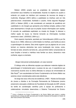 Nielsen (2000) propõe que os projetistas de conteúdos digitais
concentrem seus trabalhos na simplicidade, focando no objetivo do usuário e
evitando um projeto de interface com excessos de recursos de design e
multimídia. Mcgregor (2001) define a usabilidade na interface web em três
palavras-chave: simplicidade, facilidade e usuário. Ainda segundo Mcgregor
(2001) e Nielsen (2002), o site considerado um exemplo de excelência em
usabilidade é o do Google que apresenta uma interface simples, prática e fácil
para desempenhar a função que se propõe: buscar informações com rapidez.
O conceito de usabilidade explicitado na missão do Google “é oferecer a
melhor opção de busca na Internet tornando as informações mundiais
acessíveis e úteis”, (GOOGLE, 2004 s.p.).
     Outro aspecto importante, apontado por Vetromillecastro (2003) e por De
Sousa et al. (1999), refere-se à uniformidade na interface, pois facilita ao aluno
a aprendizagem do sistema. Eles ainda sugerem que as páginas de um curso
tenham os mesmos elementos tais como localização dos ícones, cores,
formato do texto, tamanho da fonte etc., pois permitirá melhor compreensão de
suas funções e tornará a interface mais familiar ao aluno, deixando-o mais
confiante, seguro e orientado.



       Design instrucional contextualizado: um caso nacional

     O diálogo entre as diferentes equipes que elaboram materiais digitais de
aprendizagem é fundamental para o sucesso de seu uso. A experiência que
vivenciamos durante anos na oferta efetivada no campus da Universidade de
São Paulo57 com escolaridade de Ensino Fundamental e de Ensino Médio nos
autoriza a tecer considerações sobre esta relevância.
     Ao longo dos seus vinte anos de existência, o NEA – Núcleo de Educação
de Jovens e Adultos e de Formação Permanente de Professores (ensino
presencial e educação a distância) da Faculdade de Educação da USP, através
da tarefa de coordenação científica junto à equipe de professores e
colaboradores vinculados desenvolveu o Sistema Transversal de Ensino-

57
   Curso a Distância de Ensino Fundamental e de Ensino Médio para jovens e adultos
funcionários do campus da USP aprovado pelo Conselho Estadual de Educação do Estado de
São Paulo (Parecer CEE 643/99).
                                                                                 376
 