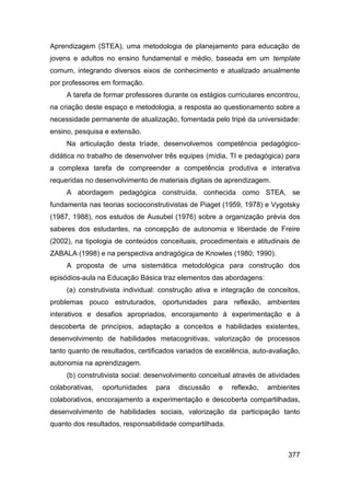 Aprendizagem (STEA), uma metodologia de planejamento para educação de
jovens e adultos no ensino fundamental e médio, baseada em um template
comum, integrando diversos eixos de conhecimento e atualizado anualmente
por professores em formação.
     A tarefa de formar professores durante os estágios curriculares encontrou,
na criação deste espaço e metodologia, a resposta ao questionamento sobre a
necessidade permanente de atualização, fomentada pelo tripé da universidade:
ensino, pesquisa e extensão.
     Na articulação desta tríade, desenvolvemos competência pedagógico-
didática no trabalho de desenvolver três equipes (mídia, TI e pedagógica) para
a complexa tarefa de compreender a competência produtiva e interativa
requeridas no desenvolvimento de materiais digitais de aprendizagem.
     A abordagem pedagógica construída, conhecida como STEA, se
fundamenta nas teorias socioconstrutivistas de Piaget (1959, 1978) e Vygotsky
(1987, 1988), nos estudos de Ausubel (1976) sobre a organização prévia dos
saberes dos estudantes, na concepção de autonomia e liberdade de Freire
(2002), na tipologia de conteúdos conceituais, procedimentais e atitudinais de
ZABALA (1998) e na perspectiva andragógica de Knowles (1980; 1990).
     A proposta de uma sistemática metodológica para construção dos
episódios-aula na Educação Básica traz elementos das abordagens:
     (a) construtivista individual: construção ativa e integração de conceitos,
problemas pouco estruturados, oportunidades para reflexão, ambientes
interativos e desafios apropriados, encorajamento à experimentação e à
descoberta de princípios, adaptação a conceitos e habilidades existentes,
desenvolvimento de habilidades metacognitivas, valorização de processos
tanto quanto de resultados, certificados variados de excelência, auto-avaliação,
autonomia na aprendizagem.
     (b) construtivista social: desenvolvimento conceitual através de atividades
colaborativas,   oportunidades   para    discussão    e   reflexão,   ambientes
colaborativos, encorajamento a experimentação e descoberta compartilhadas,
desenvolvimento de habilidades sociais, valorização da participação tanto
quanto dos resultados, responsabilidade compartilhada.



                                                                            377
 