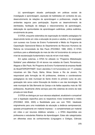 (c)   aprendizagem   situada:   participação   em   práticas   sociais   de
investigação e aprendizagem, aquisição de habilidades em contextos de uso,
desenvolvimento de relações de aprendizagem e profissionais, criação de
ambientes seguros para participação. Suporte ao desenvolvimento de
identidades, facilitação de diálogos e relacionamentos de aprendizagem,
elaboração de oportunidades de aprendizagem autênticas, prática autêntica,
envolvimento de pares.
     O STEA, enquanto sistemática de organização do trabalho pedagógico foi
desenvolvido tendo em vista a educação de jovens e adultos, e foi empregado
com sucesso nos Cursos de Ensino Fundamental e Médio do Programa de
Capacitação Operacional Básica do Departamento de Recursos Humanos da
Reitoria da Universidade de São Paulo (PICONEZ, 1999, 2003). O STEA
contribuiu para a alfabetização de mais de três mil funcionários do campus em
nível de escolarização fundamental e mais de mil em nível médio.
     Em ações externas, o STEA foi utilizado no “Programa Alfabetização
Solidária” para alfabetizar 25 mil alunos nos estados de Ceará, Pernambuco,
Alagoas e São Paulo. No Programa de Ensino Fundamental da empresa Nestlé
do Brasil/FAPESP/FINEP, foram atendidos 5 mil funcionários em 17 unidades
industriais em São Paulo, Bahia, Minas Gerais e Rio de Janeiro. Foi
responsável pela formação de 40 professores, diretores e coordenadores
pedagógicos da rede municipal de Santo André no primeiro curso de pós-
graduação lato sensu sobre Educação de Adultos e uso das tecnologias. Na
rede municipal de São Bernardo do Campo e de Itatiba capacitou mais de 160
professores. Atualmente oferta serviços para três sistemas de ensino da rede
privada em todo Brasil.
     O STEA se distingue por sua natureza adaptável, atualizável e compatível
com a legislação específica para os respectivos níveis fundamental e médio
(PICONEZ, 2004, 2005) e flexibilidade para uso com TDIC. Idealizado
originalmente para uma modalidade de educação a distância semipresencial,
apoiada principalmente em material impresso – e complementada por material
em vídeo e por recursos didáticos variados –, o STEA disponibiliza aos
professores e estudantes Roteiros de Aprendizagem. Estes são categorizados
em diferentes eixos de conhecimentos (Linguagens e Códigos, Ciências

                                                                              378
 