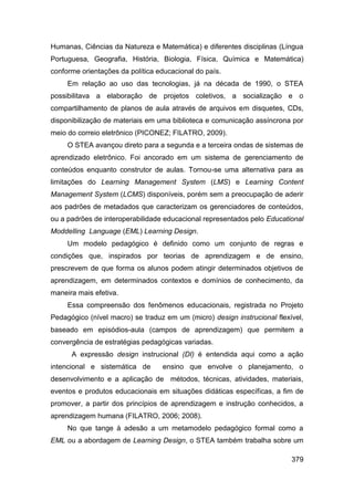 Humanas, Ciências da Natureza e Matemática) e diferentes disciplinas (Língua
Portuguesa, Geografia, História, Biologia, Física, Química e Matemática)
conforme orientações da política educacional do país.
     Em relação ao uso das tecnologias, já na década de 1990, o STEA
possibilitava a elaboração de projetos coletivos, a socialização e o
compartilhamento de planos de aula através de arquivos em disquetes, CDs,
disponibilização de materiais em uma biblioteca e comunicação assíncrona por
meio do correio eletrônico (PICONEZ; FILATRO, 2009).
     O STEA avançou direto para a segunda e a terceira ondas de sistemas de
aprendizado eletrônico. Foi ancorado em um sistema de gerenciamento de
conteúdos enquanto construtor de aulas. Tornou-se uma alternativa para as
limitações do Learning Management System (LMS) e Learning Content
Management System (LCMS) disponíveis, porém sem a preocupação de aderir
aos padrões de metadados que caracterizam os gerenciadores de conteúdos,
ou a padrões de interoperabilidade educacional representados pelo Educational
Moddelling Language (EML) Learning Design.
     Um modelo pedagógico é definido como um conjunto de regras e
condições que, inspirados por teorias de aprendizagem e de ensino,
prescrevem de que forma os alunos podem atingir determinados objetivos de
aprendizagem, em determinados contextos e domínios de conhecimento, da
maneira mais efetiva.
     Essa compreensão dos fenômenos educacionais, registrada no Projeto
Pedagógico (nível macro) se traduz em um (micro) design instrucional flexível,
baseado em episódios-aula (campos de aprendizagem) que permitem a
convergência de estratégias pedagógicas variadas.
      A expressão design instrucional (DI) é entendida aqui como a ação
intencional e sistemática de      ensino que envolve o planejamento, o
desenvolvimento e a aplicação de métodos, técnicas, atividades, materiais,
eventos e produtos educacionais em situações didáticas específicas, a fim de
promover, a partir dos princípios de aprendizagem e instrução conhecidos, a
aprendizagem humana (FILATRO, 2006; 2008).
     No que tange à adesão a um metamodelo pedagógico formal como a
EML ou a abordagem de Learning Design, o STEA também trabalha sobre um

                                                                          379
 