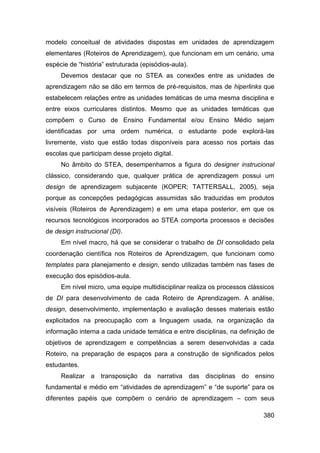 modelo conceitual de atividades dispostas em unidades de aprendizagem
elementares (Roteiros de Aprendizagem), que funcionam em um cenário, uma
espécie de “história” estruturada (episódios-aula).
     Devemos destacar que no STEA as conexões entre as unidades de
aprendizagem não se dão em termos de pré-requisitos, mas de hiperlinks que
estabelecem relações entre as unidades temáticas de uma mesma disciplina e
entre eixos curriculares distintos. Mesmo que as unidades temáticas que
compõem o Curso de Ensino Fundamental e/ou Ensino Médio sejam
identificadas por uma ordem numérica, o estudante pode explorá-las
livremente, visto que estão todas disponíveis para acesso nos portais das
escolas que participam desse projeto digital.
     No âmbito do STEA, desempenhamos a figura do designer instrucional
clássico, considerando que, qualquer prática de aprendizagem possui um
design de aprendizagem subjacente (KOPER; TATTERSALL, 2005), seja
porque as concepções pedagógicas assumidas são traduzidas em produtos
visíveis (Roteiros de Aprendizagem) e em uma etapa posterior, em que os
recursos tecnológicos incorporados ao STEA comporta processos e decisões
de design instrucional (DI).
     Em nível macro, há que se considerar o trabalho de DI consolidado pela
coordenação científica nos Roteiros de Aprendizagem, que funcionam como
templates para planejamento e design, sendo utilizadas também nas fases de
execução dos episódios-aula.
     Em nível micro, uma equipe multidisciplinar realiza os processos clássicos
de DI para desenvolvimento de cada Roteiro de Aprendizagem. A análise,
design, desenvolvimento, implementação e avaliação desses materiais estão
explicitados na preocupação com a linguagem usada, na organização da
informação interna a cada unidade temática e entre disciplinas, na definição de
objetivos de aprendizagem e competências a serem desenvolvidas a cada
Roteiro, na preparação de espaços para a construção de significados pelos
estudantes.
     Realizar a transposição da narrativa das disciplinas do ensino
fundamental e médio em “atividades de aprendizagem” e “de suporte” para os
diferentes papéis que compõem o cenário de aprendizagem – com seus

                                                                           380
 