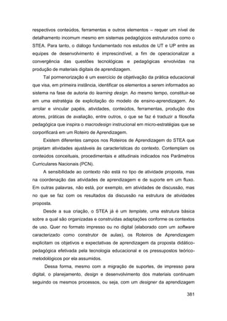 respectivos conteúdos, ferramentas e outros elementos – requer um nível de
detalhamento incomum mesmo em sistemas pedagógicos estruturados como o
STEA. Para tanto, o diálogo fundamentado nos estudos de UT e UP entre as
equipes de desenvolvimento é imprescindível, a fim de operacionalizar a
convergência das questões tecnológicas e pedagógicas envolvidas na
produção de materiais digitais de aprendizagem.
     Tal pormenorização é um exercício de objetivação da prática educacional
que visa, em primeira instância, identificar os elementos a serem informados ao
sistema na fase de autoria do learning design. Ao mesmo tempo, constituir-se
em uma estratégia de explicitação do modelo de ensino-aprendizagem. Ao
arrolar e vincular papéis, atividades, conteúdos, ferramentas, produção dos
atores, práticas de avaliação, entre outros, o que se faz é traduzir a filosofia
pedagógica que inspira o macrodesign instrucional em micro-estratégias que se
corporificará em um Roteiro de Aprendizagem.
     Existem diferentes campos nos Roteiros de Aprendizagem do STEA que
projetam atividades ajustáveis às características do contexto. Contemplam os
conteúdos conceituais, procedimentais e atitudinais indicados nos Parâmetros
Curriculares Nacionais (PCN).
     A sensibilidade ao contexto não está no tipo de atividade proposta, mas
na coordenação das atividades de aprendizagem e de suporte em um fluxo.
Em outras palavras, não está, por exemplo, em atividades de discussão, mas
no que se faz com os resultados da discussão na estrutura de atividades
proposta.
     Desde a sua criação, o STEA já é um template, uma estrutura básica
sobre a qual são organizadas e construídas adaptações conforme os contextos
de uso. Quer no formato impresso ou no digital (elaborado com um software
caracterizado como construtor de aulas), os Roteiros de Aprendizagem
explicitam os objetivos e expectativas de aprendizagem da proposta didático-
pedagógica efetivada pela tecnologia educacional e os pressupostos teórico-
metodológicos por ela assumidos.
     Dessa forma, mesmo com a migração de suportes, de impresso para
digital, o planejamento, design e desenvolvimento dos materiais continuam
seguindo os mesmos processos, ou seja, com um designer da aprendizagem

                                                                            381
 