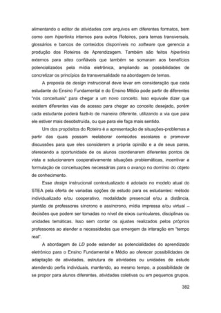 alimentando o editor de atividades com arquivos em diferentes formatos, bem
como com hiperlinks internos para outros Roteiros, para temas transversais,
glossários e bancos de conteúdos disponíveis no software que gerencia a
produção dos Roteiros de Aprendizagem. Também são feitos hiperlinks
externos para sites confiáveis que também se somaram aos benefícios
potencializados pela mídia eletrônica, ampliando as possibilidades de
concretizar os princípios da transversalidade na abordagem de temas.
         A proposta de design instrucional deve levar em consideração que cada
estudante do Ensino Fundamental e do Ensino Médio pode partir de diferentes
"nós conceituais" para chegar a um novo conceito. Isso equivale dizer que
existem diferentes vias de acesso para chegar ao conceito desejado, porém
cada estudante poderá fazê-lo de maneira diferente, utilizando a via que para
ele estiver mais desobstruída, ou que para ele faça mais sentido.
         Um dos propósitos do Roteiro é a apresentação de situações-problemas a
partir das quais possam reelaborar conteúdos escolares e promover
discussões para que eles considerem a própria opinião e a de seus pares,
oferecendo a oportunidade de os alunos coordenarem diferentes pontos de
vista e solucionarem cooperativamente situações problemáticas, incentivar a
formulação de conceituações necessárias para o avanço no domínio do objeto
de conhecimento.
         Esse design instrucional contextualizado é adotado no modelo atual do
STEA pela oferta de variadas opções de estudo para os estudantes: método
individualizado e/ou cooperativo, modalidade presencial e/ou a distância,
plantão de professores síncrono e assíncrono, mídia impressa e/ou virtual –
decisões que podem ser tomadas no nível de eixos curriculares, disciplinas ou
unidades temáticas. Isso sem contar os ajustes realizados pelos próprios
professores ao atender a necessidades que emergem da interação em “tempo
real”.
         A abordagem de LD pode estender as potencialidades do aprendizado
eletrônico para o Ensino Fundamental e Médio ao oferecer possibilidades de
adaptação de atividades, estrutura de atividades ou unidades de estudo
atendendo perfis individuais, mantendo, ao mesmo tempo, a possibilidade de
se propor para alunos diferentes, atividades coletivas ou em pequenos grupos.

                                                                           382
 