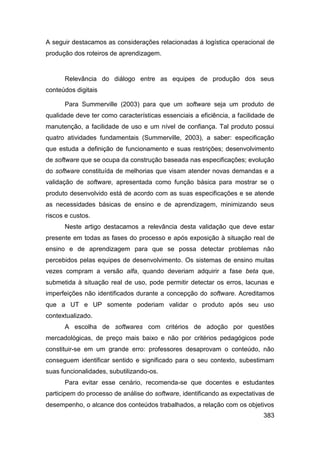 A seguir destacamos as considerações relacionadas á logística operacional de
produção dos roteiros de aprendizagem.


      Relevância do diálogo entre as equipes de produção dos seus
conteúdos digitais

      Para Summerville (2003) para que um software seja um produto de
qualidade deve ter como características essenciais a eficiência, a facilidade de
manutenção, a facilidade de uso e um nível de confiança. Tal produto possui
quatro atividades fundamentais (Summerville, 2003), a saber: especificação
que estuda a definição de funcionamento e suas restrições; desenvolvimento
de software que se ocupa da construção baseada nas especificações; evolução
do software constituída de melhorias que visam atender novas demandas e a
validação de software, apresentada como função básica para mostrar se o
produto desenvolvido está de acordo com as suas especificações e se atende
as necessidades básicas de ensino e de aprendizagem, minimizando seus
riscos e custos.
      Neste artigo destacamos a relevância desta validação que deve estar
presente em todas as fases do processo e após exposição à situação real de
ensino e de aprendizagem para que se possa detectar problemas não
percebidos pelas equipes de desenvolvimento. Os sistemas de ensino muitas
vezes compram a versão alfa, quando deveriam adquirir a fase beta que,
submetida à situação real de uso, pode permitir detectar os erros, lacunas e
imperfeições não identificados durante a concepção do software. Acreditamos
que a UT e UP somente poderiam validar o produto após seu uso
contextualizado.
      A escolha de softwares com critérios de adoção por questões
mercadológicas, de preço mais baixo e não por critérios pedagógicos pode
constituir-se em um grande erro: professores desaprovam o conteúdo, não
conseguem identificar sentido e significado para o seu contexto, subestimam
suas funcionalidades, subutilizando-os.
      Para evitar esse cenário, recomenda-se que docentes e estudantes
participem do processo de análise do software, identificando as expectativas de
desempenho, o alcance dos conteúdos trabalhados, a relação com os objetivos
                                                                            383
 