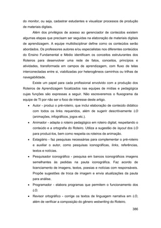 do monitor, ou seja, cadastrar estudantes e visualizar processos de produção
de materiais digitais.
       Além dos privilégios de acesso ao gerenciador de conteúdos existem
algumas etapas que precisam ser seguidas na elaboração de materiais digitais
de aprendizagem. A equipe multidisciplinar define como os conteúdos serão
abordados. Os professores autores e/ou especialistas nos diferentes conteúdos
do Ensino Fundamental e Médio identificam os conceitos estruturantes dos
Roteiros para desenvolver uma rede de fatos, conceitos, princípios e
atividades, transformada em campos de aprendizagem, com fluxo de telas
interconectadas entre si, viabilizadas por heterogêneos caminhos ou trilhas de
navegabilidade.
       Existe um papel para cada profissional envolvido com a produção dos
Roteiros de Aprendizagem focalizados nas equipes de mídias e pedagógica
cujas funções são expressas a seguir. Não escreveremos o fluxograma da
equipe de TI por não ser o foco de interesse deste artigo.
      Autor - produz o pré-roteiro, que inclui elaboração de conteúdo didático
       com todos os links requeridos, além de sugerir descritivamente LO
       (animações, infográficos, jogos etc.).
      Animador - adapta o roteiro pedagógico em roteiro digital, respeitando o
       conteúdo e a ortografia do Roteiro. Utiliza a sugestão de layout dos LO
       para produzi-los, bem como respeita os roteiros de animação.
      Estagiário - faz pesquisas necessárias para complementar o pré-roteiro
       e auxiliar o autor, como pesquisas iconográficas, links, referências,
       textos e notícias.
      Pesquisador iconográfico - pesquisa em bancos iconográficos imagens
       semelhantes às pedidas na pauta iconográfica. Faz acordo de
       licenciamento de imagens, textos, poesias e notícias com responsáveis.
       Propõe sugestões de troca de imagem e envia atualizações da pauta
       para análise.
      Programador - elabora programas que permitem o funcionamento dos
       LO.
      Revisor ortográfico - corrige os textos de linguagem narrativa em LO,
       além de verificar a composição do gênero webwriting do Roteiro.

                                                                           386
 