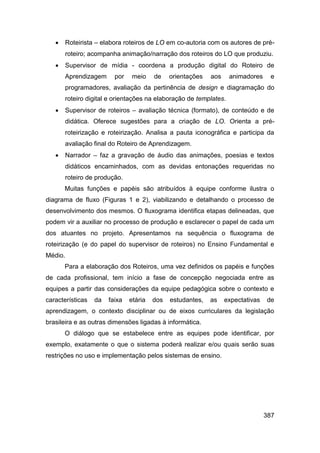    Roteirista – elabora roteiros de LO em co-autoria com os autores de pré-
       roteiro; acompanha animação/narração dos roteiros do LO que produziu.
      Supervisor de mídia - coordena a produção digital do Roteiro de
       Aprendizagem      por    meio    de    orientações   aos    animadores     e
       programadores, avaliação da pertinência de design e diagramação do
       roteiro digital e orientações na elaboração de templates.
      Supervisor de roteiros – avaliação técnica (formato), de conteúdo e de
       didática. Oferece sugestões para a criação de LO. Orienta a pré-
       roteirização e roteirização. Analisa a pauta iconográfica e participa da
       avaliação final do Roteiro de Aprendizagem.
      Narrador – faz a gravação de áudio das animações, poesias e textos
       didáticos encaminhados, com as devidas entonações requeridas no
       roteiro de produção.
       Muitas funções e papéis são atribuídos à equipe conforme ilustra o
diagrama de fluxo (Figuras 1 e 2), viabilizando e detalhando o processo de
desenvolvimento dos mesmos. O fluxograma identifica etapas delineadas, que
podem vir a auxiliar no processo de produção e esclarecer o papel de cada um
dos atuantes no projeto. Apresentamos na sequência o fluxograma de
roteirização (e do papel do supervisor de roteiros) no Ensino Fundamental e
Médio.
       Para a elaboração dos Roteiros, uma vez definidos os papéis e funções
de cada profissional, tem início a fase de concepção negociada entre as
equipes a partir das considerações da equipe pedagógica sobre o contexto e
características   da   faixa   etária   dos   estudantes,   as    expectativas   de
aprendizagem, o contexto disciplinar ou de eixos curriculares da legislação
brasileira e as outras dimensões ligadas à informática.
       O diálogo que se estabelece entre as equipes pode identificar, por
exemplo, exatamente o que o sistema poderá realizar e/ou quais serão suas
restrições no uso e implementação pelos sistemas de ensino.




                                                                                 387
 