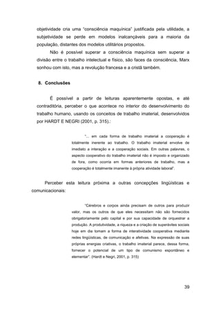 objetividade cria uma “consciência maquínica” justificada pela utilidade, a
  subjetividade se perde em modelos inalcançáveis para a maioria da
  população, distantes dos modelos utilitários propostos.
        Não é possível superar a consciência maquínica sem superar a
  divisão entre o trabalho intelectual e físico, são faces da consciência, Marx
  sonhou com isto, mas a revolução francesa e a cristã também.


   8. Conclusões


        É possível a partir de leituras aparentemente opostas, e até
  contraditória, perceber o que acontece no interior do desenvolvimento do
  trabalho humano, usando os conceitos de trabalho imaterial, desenvolvidos
  por HARDT E NEGRI (2001, p. 315).:


                           “... em cada forma de trabalho imaterial a cooperação é
                   totalmente inerente ao trabalho. O trabalho imaterial envolve de
                   imediato a interação e a cooperação sociais. Em outras palavras, o
                   aspecto cooperativo do trabalho imaterial não é imposto e organizado
                   de fora, como ocorria em formas anteriores de trabalho, mas a
                   cooperação é totalmente imanente à própria atividade laboral”.


      Perceber esta leitura próxima a outras concepções lingüísticas e
comunicacionais:


                           “Cérebros e corpos ainda precisam de outros para produzir
                   valor, mas os outros de que eles necessitam não são fornecidos
                   obrigatoriamente pelo capital e por sua capacidade de orquestrar a
                   produção. A produtividade, a riqueza e a criação de superávites sociais
                   hoje em dia tomam a forma de interatividade cooperativa mediante
                   redes lingüísticas, de comunicação e afetivas. Na expressão de suas
                   próprias energias criativas, o trabalho imaterial parece, dessa forma,
                   fornecer o potencial de um tipo de comunismo espontâneo e
                   elementar”. (Hardt e Negri, 2001, p. 315)




                                                                                       39
 