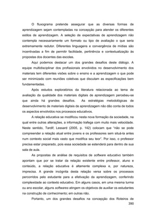 O fluxograma pretende assegurar que as diversas formas de
aprendizagem sejam contempladas na concepção para atender os diferentes
estilos de aprendizagem. A seleção de expectativas de aprendizagem não
contempla necessariamente um formato ou tipo de avaliação o que seria
extremamente redutor. Diferentes linguagens e convergência de mídias são
incentivadas a fim de permitir facilidade, pertinência e contextualização às
propostas dos docentes das escolas.
      Aqui podemos destacar um dos grandes desafios deste diálogo. A
equipe multidisciplinar dos profissionais envolvidos no desenvolvimento dos
materiais tem diferentes visões sobre o ensino e a aprendizagem o que pode
ser minimizado com reuniões coletivas que discutam as especificações bem
fundamentadas.
      Após estudos exploratórios da literatura relacionada ao tema de
avaliação da qualidade dos materiais digitais de aprendizagem percebeu-se
que   ainda     há   grandes desafios.   As estratégias    metodológicas    de
desenvolvimento de materiais digitais de aprendizagem não dão conta de todos
os aspectos envolvidos nos processos educativos.
      A relação educativa se modificou nesta nova formação da sociedade, na
qual entre outras alterações, a informação trafega com muito mais velocidade.
Neste sentido, Tardif; Lessard (2005, p. 142) colocam que “não se pode
compreender a relação atual entre jovens e os professores sem situá-la antes
num contexto social mais vasto que modifica seu teor”. Por isso, o professor
precisa estar preparado, pois essa sociedade se estenderá para dentro de sua
sala de aula.
      As propostas de análise de requisitos de software educativo também
apontam que por se tratar da relação existente entre professor, aluno e
conteúdo, a relação educativa é altamente complexa e, por natureza,
imprecisa. A grande incógnita desta relação versa sobre os processos
percorridos pelo estudante para a efetivação da aprendizagem, conferindo
complexidade ao contexto educativo. Em alguns casos, em uma mesma turma
ou ano escolar, alguns softwares atingem os objetivos de auxiliar os estudantes
na construção de conhecimento; em outras não.
      Portanto, um dos grandes desafios na concepção dos Roteiros de
                                                                           390
 