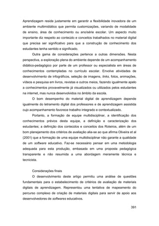 Aprendizagem reside justamente em garantir a flexibilidade inovadora de um
ambiente multimidiático que permita customizações, variando de modalidade
de ensino, área de conhecimento ou ano/série escolar. Um aspecto muito
importante diz respeito ao conteúdo e conceitos trabalhados no material digital
que precisa ser significativo para que a construção de conhecimento dos
estudantes tenha sentido e significado.
       Outra gama de considerações pertence a outras dimensões. Nesta
perspectiva, a exploração plena do ambiente depende de um acompanhamento
didático-pedagógico por parte de um professor ou especialista em áreas de
conhecimentos contempladas no currículo escolar. Envolve atividades de
desenvolvimento de infográficos, seleção de imagens, links, fotos, animações,
vídeos e pesquisa em livros, revistas e outros meios, fazendo igualmente apelo
a conhecimentos provavelmente já visualizados ou utilizados pelos estudantes
na internet, mas nunca desenvolvidos no âmbito da escola.
       O bom desempenho do material digital de aprendizagem depende
igualmente do letramento digital dos professores e de aprendizagem assistida
cujo acompanhamento favorece trabalho integrado e contextualizado.
       Portanto, a formação de equipe multidisciplinar, a identificação dos
conhecimentos prévios desta equipe, a definição e caracterização dos
estudantes; a definição dos conteúdos e conceitos dos Roteiros, além de um
bom planejamento dos critérios de avaliação alia-se ao que afirma Oliveira et al
(2001) que a formação de uma equipe multidisciplinar não garante a qualidade
de um software educativo. Faz-se necessário pensar em uma metodologia
adequada para esta produção, embasada em uma proposta pedagógica
transparente e não resumida a uma abordagem meramente técnica e
tecnicista.


       Considerações finais
       O desenvolvimento deste artigo permitiu uma análise de questões
fundamentais para o estabelecimento de critérios de avaliação de materiais
digitais de aprendizagem. Representou uma tentativa de mapeamento do
percurso complexo de criação de materiais digitais para servir de apoio aos
desenvolvedores de softwares educativos.

                                                                            391
 