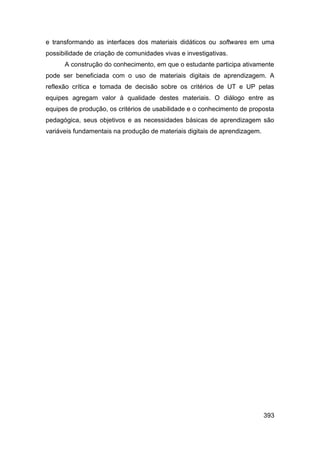 e transformando as interfaces dos materiais didáticos ou softwares em uma
possibilidade de criação de comunidades vivas e investigativas.
      A construção do conhecimento, em que o estudante participa ativamente
pode ser beneficiada com o uso de materiais digitais de aprendizagem. A
reflexão crítica e tomada de decisão sobre os critérios de UT e UP pelas
equipes agregam valor à qualidade destes materiais. O diálogo entre as
equipes de produção, os critérios de usabilidade e o conhecimento de proposta
pedagógica, seus objetivos e as necessidades básicas de aprendizagem são
variáveis fundamentais na produção de materiais digitais de aprendizagem.




                                                                            393
 