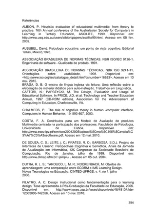 Referências
ALBION, P. Heuristic evaluation of educational multimedia: from theory to
practice. 16th Annual conference of the Australasian Society for Computers in
Learning in Tertiary Education, ASCILITE, 1999. Disponível em:
http://www.usq.edu.au/users/albion/papers/ascilite99.html. Acesso em 08 fev.
2002.

AUSUBEL, David. Psicologia educativa: um ponto de vista cognitivo. Editorial
Trillas, México,1976.

ASSOCIAÇÃO BRASILEIRA DE NORMAS TÉCNICAS. NBR ISO/IEC 9126-1.
Engenharia de software - Qualidade de produto, 1991.

ASSOCIAÇÃO BRASILEIRA DE NORMAS TÉCNICAS. NBR ISO 9241-11.
Orientações       sobre       usabilidade,      1998.      Disponível       em:
<http://www.iso.org/iso/catalogue_detail.htm?csnumber=16883>. Acesso em 13
mai. 2010.
BRAGA, D. B. O ensino de língua inglesa via leitura: Uma reflexão sobre a
elaboração de material didático para auto-instrução. Trabalhos em Lingüística.
CAFTORI, N.; PAPRZYCKI, M. The Design, Evaluation and Usage of
Educational Software. In PRICE, J.D. et al. Technology and Teacher Education
Annual, 1997 (CD-ROM edition), Association for the Advancement of
Computing in Education, Charlottesville, VA.

CHALMERS, P. The role of cognitive theory in human -computer interface.
Computers in Human Behavior, 19, 593-607, 2003.

COSTA, F. A. Contributos para um Modelo de Avaliação de produtos
Multimedia centrado na participação dos professores. Faculdade de Psicologia,
Universidade            de          Lisboa.          Disponível          em:
http://www.esev.ipv.pt/servicos20042005/upload%5Cma%5C195%5Cavalia%C
3%A7%C3%A3osoftware.pdf. Acesso em 12 mai. 2010.

DE SOUZA, C. S.; LEITE, j. C.; PRATES, R. O.; BARBOSA, S.D.J. Projeto de
Interfaces de Usuário: Perspectivas Cognitiva e Semiótica, Anais da Jornada
de Atualização em Informática, XIX Congresso da Sociedade Brasileira de
Computação, Rio de Janeiro, julho de 1999. Disponível em:
http://www.dimap.ufrn.br/~jair/piu/ . Acesso em 05 out. 2004.

DUTRA, R. L. S.; TAROUCO, L. M. R.; ROCKENBACK, M. Objetos de
aprendizagem: uma comparação entre SCORM e IMS Learning Design.
Novas Tecnologias na Educação. CINTED-UFRGS, v. 4, no 1, julho
2006.

FILATRO, A. C. Design Instrucional como fundamentação para o learning
design. Tese apresentada à Pós-Graduação da Faculdade de Educação, 2006.
Disponível    em:     http://www.teses.usp.br/teses/disponiveis/48/48134/tde-
12062008-142556. Acesso em 10 mai. 2010.


                                                                           394
 