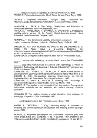 ______. Design instrucional na prática. São Paulo: Prentice/Hall, 2008.
FREIRE, P. Pedagogia do oprimido. 33 ed. Rio de Janeiro: Paz e Terra, 2002.

GOOGLE – Corporate Information.           Google Today . Disponível em:
http://www.google.com/corporate/history.html>. Acesso em 03 ago. 2003.

HANNAFIN, M.; PECK, K. The Design, Development and Evaluation of
Instructional Software. New York: Macmillan, 1988.
HORILA, M.; NOKELAINEN, P.; SYVÄNEN, A.; ÖVERLUND, J. Pedagogical
usability criteria, version 1.0. [In Finnish.] Digital Learning project. Häme
Polytechnic and University of Tampere, 2002.

KEINONEM, T. One dimensional usability: influence of consumer's
product preference. Helsinki : University of Art and Design Helsinki, 1998.

JANSEN, W., VAN DEN HOOVEN, H.; JÄGERS, H.; STEENBAKKERS, G.
(2002).    The    Added     Value      of   E-learning.   Disponível   em:
<http://ecommerce.lebow.drexel.edu/eli/2002Proceedings/papers/Janse124Add
ed.pdf>. Acesso em 11 mar .2004.
JONASSEN, D. Computers in the classrom. New Jersey: Prentice Hall, 1996.

______. Learning with technology: a constructivist perspective. Prentice-Hall,
1999.
______. Supporting Communities of Learners with Technology: a Vision for
Integrating Technology with Learning in Schools. Educational Technology pp.
60-63, July-August 1995.
JONASSEN, D.;        MYERS, J.;     MCKILLOP, A. From Constructivism to
Constructionism: Learning with Hypermedia/Multimedia Rather Than from It. In:
WILSON, B. (Ed.), Constructivist Learning Environments, pp. 93-106.
Englewood Cliffs, NJ: Educational Technology Publishers, 1996.
JONASSEN, D.; PECK, K.; WILSON, B. Learning with Technology: A
Constructivist Perspective. Upper Saddle River, NJ: Merrill, 1999.
KEMBER, D. The teacher is more important than the medium: Pre-packaged
instructional materials are not axiomatic with surface learning. Distance
Education.

KNOWLES, M. The modern practice of adult education: from pedagogy to
Andragogy. Englewood Cliffs: Cambridge, 1980.

_____. Andragogy in action. San Francisco: Jossey-Bass, 1990.

KOPER, R.; TATTERSALL, C. (Org.). Learning design: A Handbook on
Modelling and Delivering Networked Education and Training. Berlim: Springer-
Verlag, 2005.

KRAMER, S. Propostas pedagógicas ou curriculares: subsídios para uma
leitura crítica. Educ. Soc., Campinas, v. 18, n. 60, Dec. 1997. Disponível em:
<http://www.scielo.br/pdf/es/v18n60/v18n60a1.pdf>. Acesso em 19 set. 2010.


                                                                              395
 