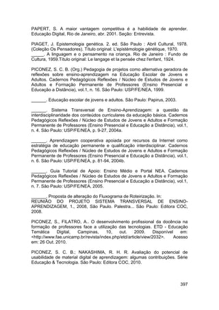 PAPERT, S. A maior vantagem competitiva é a habilidade de aprender.
Educação Digital, Rio de Janeiro, abr. 2001. Seção: Entrevista.

PIAGET, J. Epistemologia genética. 2. ed. São Paulo : Abril Cultural, 1978.
(Coleção Os Pensadores). Título original: L'epistémologie génétique, 1970.
_____. A linguagem e o pensamento na criança. Rio de Janeiro : Fundo de
Cultura, 1959.Título original: Le langage et la pensée chez l'enfant, 1924.

PICONEZ, S. C. B. (Org.) Pedagogia de projetos como alternativa geradora de
reflexões sobre ensino-aprendizagem na Educação Escolar de Jovens e
Adultos. Cadernos Pedagógicos Reflexões / Núcleo de Estudos de Jovens e
Adultos e Formação Permanente de Professores (Ensino Presencial e
Educação a Distância), vol.1, n. 16. São Paulo: USP/FE/NEA, 1999.

______. Educação escolar de jovens e adultos. São Paulo: Papirus, 2003.

______. Sistema Transversal de Ensino-Aprendizagem: a questão da
interdisciplinaridade dos conteúdos curriculares da educação básica. Cadernos
Pedagógicos Reflexões / Núcleo de Estudos de Jovens e Adultos e Formação
Permanente de Professores (Ensino Presencial e Educação a Distância), vol.1,
n. 4. São Paulo: USP/FE/NEA, p. 9-27, 2004a.

______. Aprendizagem cooperativa apoiada por recursos da Internet como
estratégia de educação permanente e qualificação interdisciplinar. Cadernos
Pedagógicos Reflexões / Núcleo de Estudos de Jovens e Adultos e Formação
Permanente de Professores (Ensino Presencial e Educação a Distância), vol.1,
n. 6. São Paulo: USP/FE/NEA, p. 81-94, 2004b.

______. Guia Tutorial de Apoio: Ensino Médio e Portal NEA. Cadernos
Pedagógicos Reflexões / Núcleo de Estudos de Jovens e Adultos e Formação
Permanente de Professores (Ensino Presencial e Educação a Distância), vol.1,
n. 7. São Paulo: USP/FE/NEA, 2005.

______. Proposta de alteração do Fluxograma de Roteirização. In:
REUNIÃO DO PROJETO SISTEMA TRANSVERSAL DE ENSINO-
APRENDIZAGEM, 1., 2008, São Paulo. Palestra... São Paulo: Editora COC,
2008.

PICONEZ, S., FILATRO, A.. O desenvolvimento profissional da docência na
formação de professores face a utilização das tecnologias. ETD - Educação
Temática     Digital, Campinas,       10,   out.     2009.     Disponível    em:
<http://www.fae.unicamp.br/revista/index.php/etd/article/view/2032>.      Acesso
em: 26 Out. 2010.

PICONEZ, S. C. B.; NAKASHIMA, R. H. R. Avaliação do potencial de
usabilidade de material digital de aprendizagem: algumas contribuições. Série
Educação & Tecnologia. São Paulo: Editora COC, 2010.



                                                                            397
 