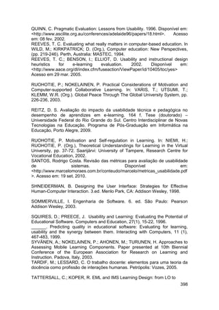 QUINN, C. Pragmatic Evaluation: Lessons from Usability. 1996. Disponível em:
<http://www.ascilite.org.au/conferences/adelaide96/papers/18.html>.    Acesso
em: 08 fev. 2002.
REEVES, T. C. Evaluating what really matters in computer-based education. In
WILD, M.; KIRKPATRICK; D. (Org.), Computer education: New Perspectives,
(pp. 219-246). Perth, Australia: MASTEC, 1994.
REEVES, T. C.; BENSON, l.; ELLIOT, D. Usability and instructional design
heuristics    for     e-learning    evaluation.   2002.     Disponível    em:
<http://www.aace.org/dl/index.cfm/fuseaction/ViewPaper/id/10405/toc/yes>
Acesso em 29 mar. 2005.

RUOHOTIE, P.; NOKELAINEN, P. Practical Considerations of Motivation and
Computer-supported Collaborative Learning. In: VARIS, T.; UTSUMI, T.;
KLEMM, W.R. (Org.). Global Peace Through The Global University System, pp.
226-236, 2003.

REITZ, D. S. Avaliação do impacto da usabilidade técnica e pedagógica no
desempenho de aprendizes em e-learning. 164 f. Tese (doutorado) –
Universidade Federal do Rio Grande do Sul. Centro Interdisciplinar de Novas
Tecnologias na Educação. Programa de Pós-Graduação em Informática na
Educação, Porto Alegre, 2009.

RUOHOTIE, P. Motivation and Self-regulation in Learning. In: NIEMI, H.;
RUOHOTIE, P. (Org.), Theoretical Understandings for Learning in the Virtual
University, pp. 37-72. Saarijärvi: University of Tampere, Research Centre for
Vocational Education, 2002.
SANTOS, Rodrigo Costa. Revisão das métricas para avaliação de usabilidade
de                  sistemas.                    Disponível              em:
<http://www.marcelomoraes.com.br/conteudo/marcelo/metricas_usabilidade.pdf
>. Acesso em: 19 set. 2010.

SHNEIDERMAN, B. Designing the User Interface: Strategies for Effective
Human-Computer Interaction. 3.ed. Menlo Park, CA: Addison Wesley, 1998.

SOMMERVILLE, I. Engenharia de Software. 6. ed. São Paulo: Pearson
Addison Wesley, 2003.

SQUIRES, D.; PREECE, J. Usability and Learning: Evaluating the Potential of
Educational Software. Computers and Education, 27(1), 15-22, 1996.
______. Predicting quality in educational software: Evaluating for learning,
usability and the synergy between them. Interacting with Computers, 11 (1),
467-483, 1999.
SYVÄNEN, A.; NOKELAINEN, P.; AHONEN, M.; TURUNEN, H. Approaches to
Assessing Mobile Learning Components. Paper presented at 10th Biennial
Conference of the European Association for Research on Learning and
Instruction. Padova, Italy, 2003.
TARDIF, M.; LESSARD, C. O trabalho docente: elementos para uma teoria da
docência como profissão de interações humanas. Petrópolis: Vozes, 2005.

TATTERSALL, C.; KOPER, R. EML and IMS Learning Design: from LO to
                                                                         398
 