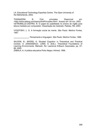 LA. Educational Technology Expertise Centre, The Open University of
the Netherlands, 2003.

TOGNAZZINI,          B.     First         principles.     Disponível       em:
<http://www.asktog.com/basics/firstPrinciples.html>. Acesso em: 04 nov. 2003.
VETROMILLE-CASTRO, R. O papel da usabilidade no ensino de inglês para
leitura mediado por computador. Dissertação de mestrado. Pelotas, RS, 2003.

VYGOTSKY, L. S. A formação social da mente. São Paulo: Martins Fontes,
1987.

______________. Pensamento e linguagem. São Paulo: Martins Fontes, 1988.

WILSON, B.; MYERS, K. Situated Cognition in Theoretical and Practical
Context. In JONASSEN,D.; LAND, S. (Eds.), Theoretical Foundations of
Learning Environments. Mahwah, NJ: Lawrence Erlbaum Associates, pp. 57-
88, 2000.
ZABALA, A. A prática educativa Porto Alegra: Artmed, 1998.




                                                                          399
 