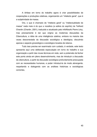 A ênfase em torno do trabalho agora é criar possibilidades de
cooperações e produções coletivas, organizando um “intelecto geral”, que é
a subjetividade de massa.
      Ora, o que é chamado de “intelecto geral” ou “intelectualidade de
massa” nada mais é do que a noosfera (a esfera do espírito) de Teilhard
Chardin (Chardin, 2001), traduzido e atualizado pelo infofilósofo Pierre Lévy,
mas precisamente é daí que origina as modernas discussões da
Cibercultura, a idéia de uma inteligência coletiva, embora na maioria das
vezes desconectada da discussão sociológica e ideológica, discutindo
apenas o aspecto gnosiológico e sociológico tocados de relance.
      Tudo isso precisa ser examinado com cuidado, é verdade, este texto
apresenta aqui uma deliberada especulação em torno do trabalho e sua
organização a partir das novas técnicas em rede, sem a pretensão de fechar
este ponto ainda em pleno desenvolvimento, mas de introduzir a discussão
da cibercultura, a partir da discussão sociológica profundamente preocupada
com as necessidades humanas, e poder introduzi-la de modo abrangente,
respeitando e dialogando com as análises históricas e sociológicas
correntes.




                                                                           40
 
