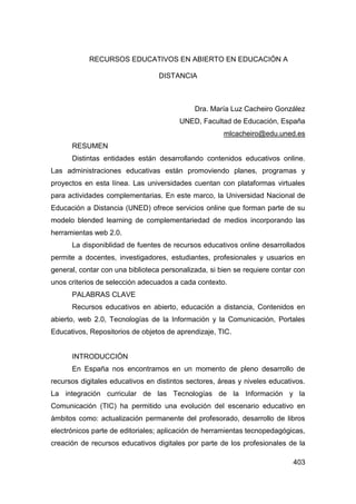 RECURSOS EDUCATIVOS EN ABIERTO EN EDUCACIÓN A

                                  DISTANCIA



                                             Dra. María Luz Cacheiro González
                                        UNED, Facultad de Educación, España
                                                      mlcacheiro@edu.uned.es
      RESUMEN
      Distintas entidades están desarrollando contenidos educativos online.
Las administraciones educativas están promoviendo planes, programas y
proyectos en esta línea. Las universidades cuentan con plataformas virtuales
para actividades complementarias. En este marco, la Universidad Nacional de
Educación a Distancia (UNED) ofrece servicios online que forman parte de su
modelo blended learning de complementariedad de medios incorporando las
herramientas web 2.0.
      La disponiblidad de fuentes de recursos educativos online desarrollados
permite a docentes, investigadores, estudiantes, profesionales y usuarios en
general, contar con una biblioteca personalizada, si bien se requiere contar con
unos criterios de selección adecuados a cada contexto.
      PALABRAS CLAVE
      Recursos educativos en abierto, educación a distancia, Contenidos en
abierto, web 2.0, Tecnologías de la Información y la Comunicación, Portales
Educativos, Repositorios de objetos de aprendizaje, TIC.


      INTRODUCCIÓN
      En España nos encontramos en un momento de pleno desarrollo de
recursos digitales educativos en distintos sectores, áreas y niveles educativos.
La integración curricular de las Tecnologías de la Información y la
Comunicación (TIC) ha permitido una evolución del escenario educativo en
ámbitos como: actualización permanente del profesorado, desarrollo de libros
electrónicos parte de editoriales; aplicación de herramientas tecnopedagógicas,
creación de recursos educativos digitales por parte de los profesionales de la

                                                                            403
 