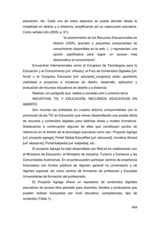educación, etc. Cada uno de estos aspectos se puede abordar desde la
modalidad en abierto y a distancia, amplificando así su repercusión educativa.
Como señala Litto (2009, p. 61):
                               “el advenimiento de los Recursos Educacionales en
                        Abierto (OER), grandes o pequeños componentes de
                        conocimiento disponibles en la web, (…) representan una
                        opción    significativa   para      lograr   un   acceso   más
                        democrático al conocimiento”.
       Encuentros Internacionales como el Congreso de Tecnologías para la
Educación y el Conocimiento [url: infoedu], el Foro de Contenidos Digitales [url:
ficod] o el Congreso Educared [url: educared_congreso] están aportando
visibilidad a proyectos e iniciativas de diseño, desarrollo, aplicación y
evaluación de recursos educativos en abierto y a distancia.
       Realizar um parágrafo que realize a conexão com o próximo tema.
       INICIATIVAS TIC Y EDUCACIÓN: RECURSOS EDUCATIVOS EN
ABIERTO
       Son muchas las entidades en nuestro entorno comprometidas con la
promoción de las TIC en Educación que vienen desarrollando una amplia oferta
de recursos y contenidos digitales para distintas áreas y niveles formativos.
Destacamos a continuación algunas de ellas que constituyen puntos de
referencia en el ámbito de la tecnología educativa como son: Proyecto Agrega
[url: proyecto agrega], Portal Global EducaRed [url: educared], Iniciativa Skoool
[url: skoool.es], Portal kalipedia [url: kalipedia], etc.
       El proyecto Agrega ha sido desarrollado por Red.es en colaboración con
el Ministerio de Educación, el Ministerio de Industria, Turismo y Comercio y las
Comunidades Autónomas. En el portal pueden participar centros de enseñanza
financiados con fondos públicos de régimen general no universitario y de
régimen especial, así como centros de formación de profesores y Escuelas
Universitarias de formación del profesorado.
       El Proyecto Agrega ofrece un repositorio de contenidos digitales
educativos de acceso libre pensado para docentes, familias y productores que
puedan realizar búsquedas por nivel educativo, competencias, tipo de
contenido (Tabla 1).

                                                                                   404
 